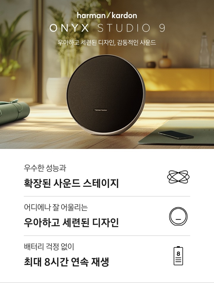 harman/kardon ONYX STUDIO 9. 우아하고 세련된 디자인, 감동적인 사운드. 원목 바닥에 하만카돈 ONYX STUDIO 9 블랙 컬러 제품이 놓여있습니다. 뒤쪽으로 하부장과 화분 등 오브제가 놓여있는 연출된 이미지입니다. 이미지 하단에는 제품 특장점 3가지가 아이콘과 함께 나와있습니다. 우수한 성능과 확장된 사운드 스테이지 문구와 아이콘, 어디에나 잘 어울리는 우아하고 세련된 디자인 문구와 아이콘, 배터리 걱정 없이 최대 8시간 연속 재생 문구와 아이콘.