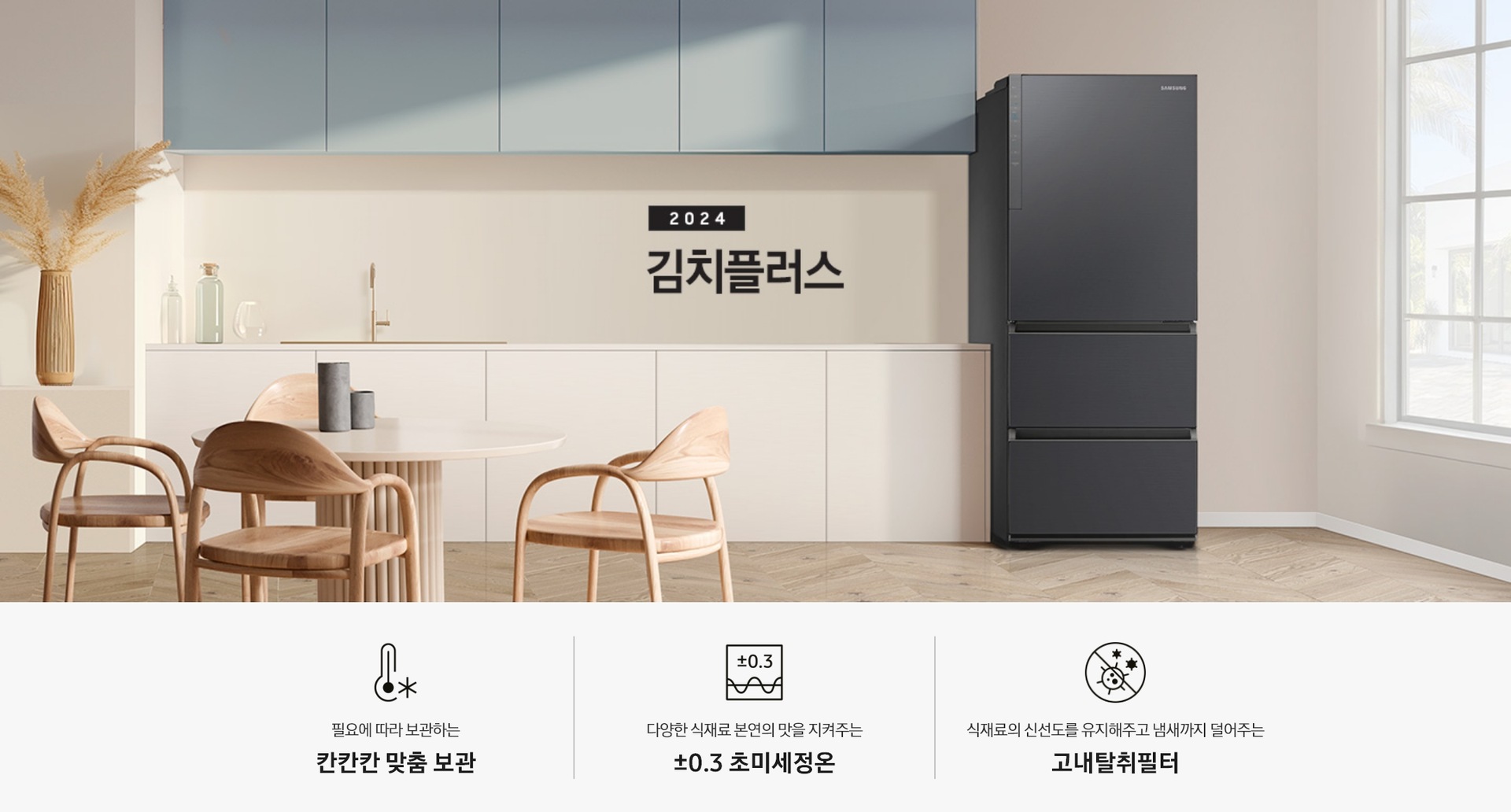 2024 김치플러스 KV 인테리어컷 입니다. 좌측에는 3도어 김치냉장고가 배치되어 있으며,  냉장고 우측에는 흰색 프레임의 창문이 설치되어 있습니다. 냉장고 좌측에는 하늘색 상판의 상부장이 설치되어 있으며,  상부장 아래는 병 오브제 3개와 금색의 수전,  하얀색 상판의 하부장이 설치되어 있습니다.  주방가전의 앞쪽으론 우드 소재의 테이블과 의자 4개가 있습니다. 인테리어컷 하단에는 3POD가 나와있습니다. 좌측부터 필요에 따라 보관하는 칸칸칸 맞춤 보관 아이콘과 문구, 다양한 식재료 본연의 맛을 지켜주는 ±0.3℃ 초미세정온 아이콘과 문구, 식재료의 신선도를 유지해주고 냄새까지 덜어주는 고내탈취필터 아이콘과 문구가 나와있습니다.