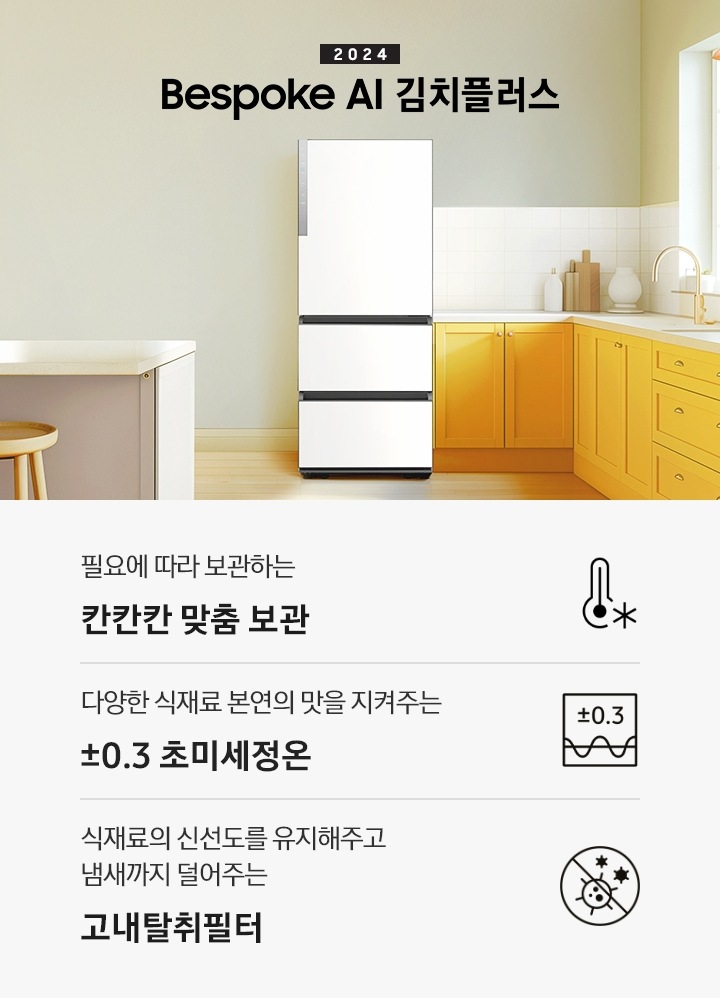 2024 Bespoke 김치플러스 KV 인테리어컷 입니다. 중앙에 Bespoke 김치플러스 3도어 에센셜 화이트 컬러 제품이 설치되어 있습니다. 김치냉장고 좌측에는 흰색 아일랜드 식탁과 우드 스툴이 놓여있고 그 위로 동그란 조명이 설치되어 있으며 맨 좌측에는 흰색 프레임의 창문이 있습니다. 김치냉장고 우측에는 노란색 패널에 흰색 상판의 하부장이 설치되어 있으며 맨 우측 하얀 창 아래 수전이 설치되어 있고 상판 위에는 화분과 도마 등 각종 오브제가 놓여있는 연출된 이미지 입니다. 인테리어컷 하단에는 3POD가 나와있습니다. 좌측부터 필요에 따라 보관하는 칸칸칸 맞춤 보관 아이콘과 문구, 다양한 식재료 본연의 맛을 지켜주는 ±0.3℃ 초미세정온 아이콘과 문구, 식재료의 신선도를 유지해주고 냄새까지 덜어주는 고내탈취필터 아이콘과 문구가 나와있습니다.