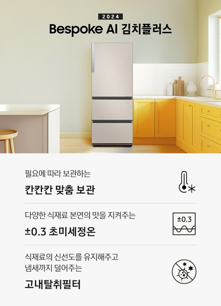 2024 Bespoke 김치플러스 KV 인테리어컷 입니다. 중앙에 Bespoke 김치플러스 3도어 제품이 설치되어 있습니다. 김치냉장고 좌측에는 흰색 아일랜드 식탁과 우드 스툴이 놓여있고 그 위로 동그란 조명이 설치되어 있으며 맨 좌측에는 흰색 프레임의 창문이 있습니다. 김치냉장고 우측에는 노란색 패널에 흰색 상판의 하부장이 설치되어 있으며 맨 우측 하얀 창 아래 수전이 설치되어 있고 상판 위에는 화분과 도마 등 각종 오브제가 놓여있는 연출된 이미지 입니다. 인테리어컷 하단에는 3POD가 나와있습니다. 좌측부터 필요에 따라 보관하는 칸칸칸 맞춤 보관 아이콘과 문구, 다양한 식재료 본연의 맛을 지켜주는 ±0.3℃ 초미세정온 아이콘과 문구, 식재료의 신선도를 유지해주고 냄새까지 덜어주는 고내탈취필터 아이콘과 문구가 나와있습니다.