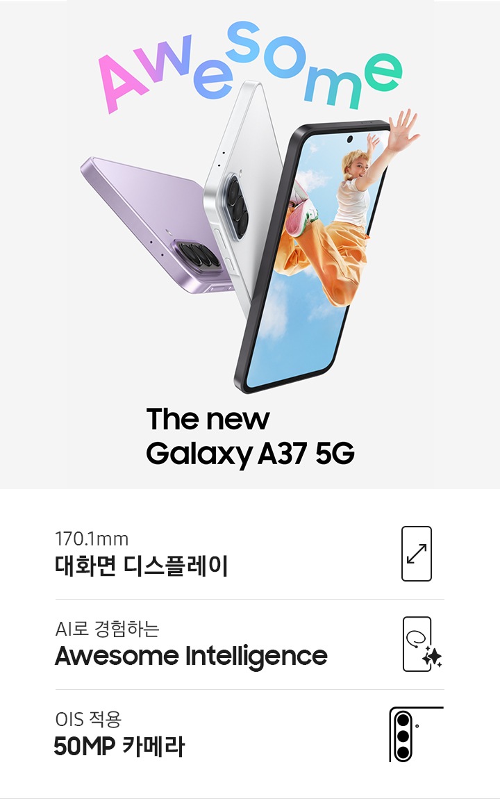 어썸 라벤더, 어썸 그레이그린, 어썸 화이트 색상의 갤럭시 A37 5G가 기기의 측면과 후면 모습을 드러내며 슬림한 디자인과 후면 트리플 카메라 시스템을 강조합니다. 어썸 차콜 색상의 갤럭시 A37 5G가 오른쪽을 향해 있으며 화면에는 젊은 여성이 공중으로 점프하며 화면 밖으로 손을 뻗는 역동적인 모습의 다채로운 이미지가 표시되어 있습니다. Awesome. 새로운 갤럭시 A37 5G입니다. KV 하단에는 170.1mm 대화면 디스플레이 아이콘 및 텍스트, AI로 경험하는 Awesome Intelligence 아이콘 및 텍스트, OIS 적용 50MP 카메라 아이콘 및 텍스트 있습니다. 
