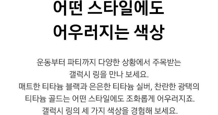어떤 스타일에도 어우러지는 색상 운동부터 파티까지 다양한 상황에서 주목받는 갤럭시 링을 만나 보세요.  매트한 티타늄 블랙과 은은한 티타늄 실버,  찬란한 광택의 티타늄 골드는 어떤 스타일에도 조화롭게 어우러지죠.  갤럭시 링의 세 가지 색상을 경험해 보세요.