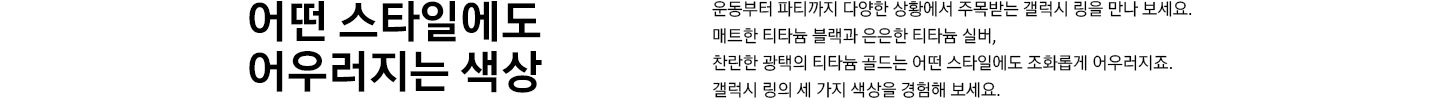 어떤 스타일에도 어우러지는 색상 운동부터 파티까지 다양한 상황에서 주목받는 갤럭시 링을 만나 보세요.  매트한 티타늄 블랙과 은은한 티타늄 실버,  찬란한 광택의 티타늄 골드는 어떤 스타일에도 조화롭게 어우러지죠.  갤럭시 링의 세 가지 색상을 경험해 보세요.