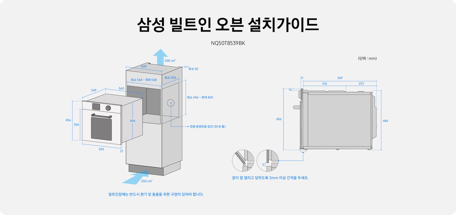 삼성 빌트인 오븐 설치가이드 타이틀 아래에 NQ50T8539BK가 있습니다. 왼쪽: 빌트인장, 오븐 일러스트 빌트인장에는 환기 및 통풍인 위한 구멍이 있어야합니다. 빌트인장과 벽면 사이에는 최소 50mm 공간이 확보 되어야합니다. 빌트인장 가로폭은 600 mm이며, 오븐이 들어가야하는 가로 폭은 최소 564mm~최대 568mm 세로폭은 최소 550mm가 있어야 하며, 높이는 최소 446 ~ 최대 450 mm가 있어야합니다. 오븐장 안에는 전원 콘센트용 공간이 필요합니다. 오븐의 몸통쪽 세로 폭은 549mm, 가로폭은 560mm 높이는 446mm며, 도어 + 디스플레이 높이는 456mm, 도어 높이는 356mm, 가로폭은 595mm 도어와 몸통 사이 틈은 21 mm입니다. 오른쪽 : 오븐 옆면 일러스트 문이 잘 열리고 닫히도록 3mm 이상 간격을 두어야 합니다. 디스플레이 + 도어 높이값은 546 mm, 몸통 높이는 446 mm 가로 폭은 총 549 mm로, 앞 부분은 316 mm, 뒷부분은 233 mm 입니다. 디스플레이 두께값은 21mm 디스플레이와 윗쪽 공간 높이는 10 mm입니다.