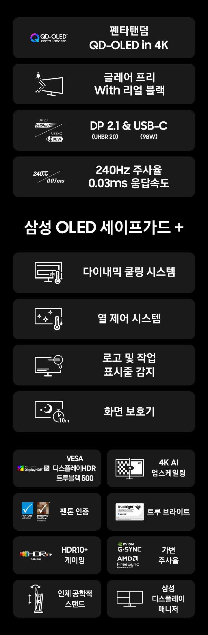 G8 오디세이 모니터의 특징을 나타냅니다 펜타탠덤 QD OLED in 4K, 글레어 프리 with 리얼 블랙, DP2.1&USB-C, 240Hz 0.03ms 삼성 OLED safeguard+ 다이내믹 쿨링 시스템, 열 제어 시스템, 로고 및 작업 표시줄 감지, 화면 보호기, VESA Display HDR True Black 500, 4K AI 업스케일링,  팬톤 인증, 트루 브라이트, HDR10+ 게이밍,  가변 주사율, 인체공학적 스탠드, 삼성 디스플레이 매니저