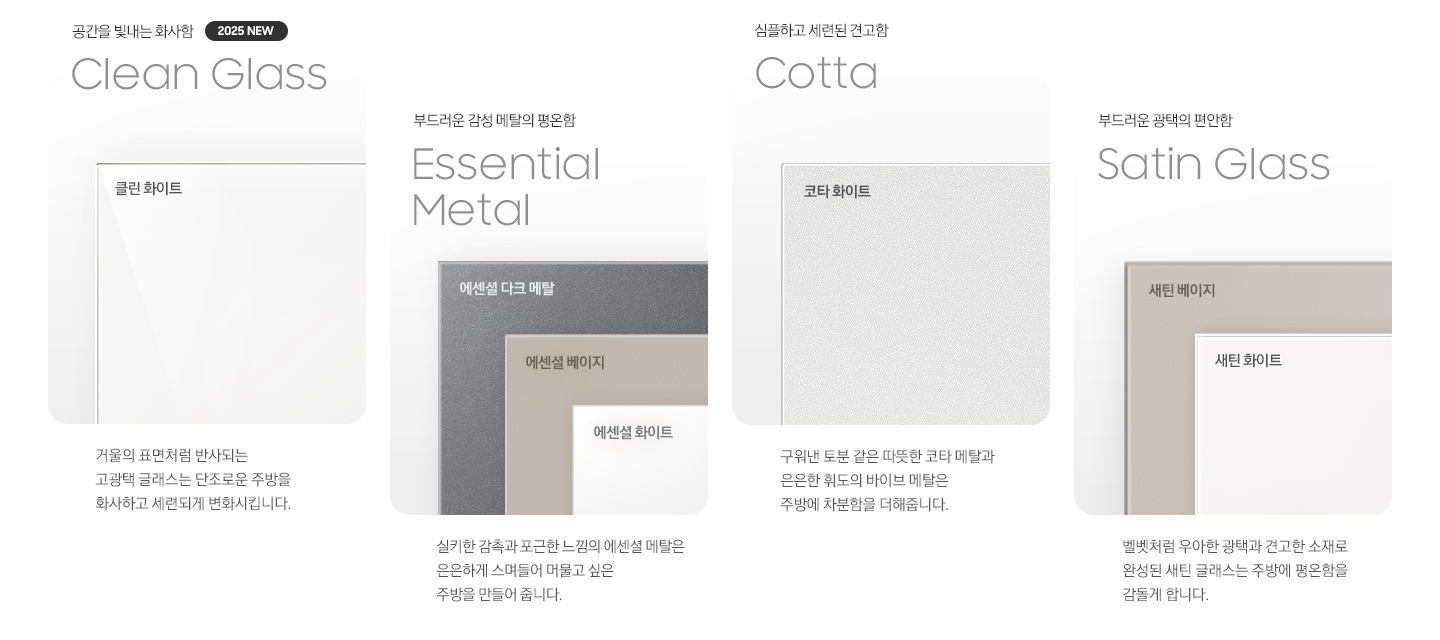 각 패널 소재의 명칭과 실제 패널 이미지 컷입니다. 좌측부터 첫번째, 공간을 빛내는 화사함 Clean Glass 2025 NEW. 클린 화이트 패널 이미지 입니다. 이미지 아래 문구 : 거울의 표면처럼 반사되는 고 광택 글래스는 단조로운 주방을 화사하고 세련되게 변화시킵니다. 부드러운 감성 메탈의 평온함 Essential Metal. 에센셜 다크 메탈, 에센셜 베이지, 에센셜 화이트 패널 이미지 입니다. 이미지 아래 문구 : 실키한 감촉과 포근한 느낌의 에센셜 메탈은 은은하게 스며들어 머물고 싶은 주방을 만들어 줍니다. 심플하고 세련된 견고함 Cotta 코타 화이트 패널 이미지 입니다. 이미지 아래 문구 : 구워낸 토분 같은 따뜻한 코타 메탈과 은은한 휘도의 바이브 메탈은 주방에 차분함을 더해줍니다. 부드러운 광택의 편안함 Satin Glass. 새틴 베이지와 새틴 화이트 패널 이미지 입니다. 이미지 아래 문구 : 벨벳처럼 우아한 광택과 견고한 소재로 완성된 새틴 글래스는 주방에 평온함을 감돌게 합니다.