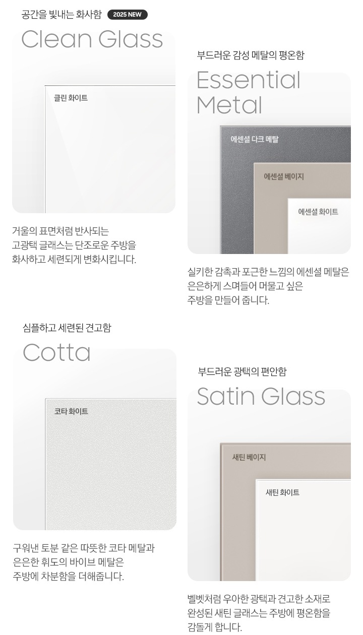 각 패널 소재의 명칭과 실제 패널 이미지 컷입니다. 좌측부터 첫번째, 공간을 빛내는 화사함 Clean Glass 2025 NEW. 클린 화이트 패널 이미지 입니다. 이미지 아래 문구 : 거울의 표면처럼 반사되는 고 광택 글래스는 단조로운 주방을 화사하고 세련되게 변화시킵니다. 부드러운 감성 메탈의 평온함 Essential Metal. 에센셜 다크 메탈, 에센셜 베이지, 에센셜 화이트 패널 이미지 입니다. 이미지 아래 문구 : 실키한 감촉과 포근한 느낌의 에센셜 메탈은 은은하게 스며들어 머물고 싶은 주방을 만들어 줍니다. 심플하고 세련된 견고함 Cotta 코타 화이트 패널 이미지 입니다. 이미지 아래 문구 : 구워낸 토분 같은 따뜻한 코타 메탈과 은은한 휘도의 바이브 메탈은 주방에 차분함을 더해줍니다. 부드러운 광택의 편안함 Satin Glass. 새틴 베이지와 새틴 화이트 패널 이미지 입니다. 이미지 아래 문구 : 벨벳처럼 우아한 광택과 견고한 소재로 완성된 새틴 글래스는 주방에 평온함을 감돌게 합니다.