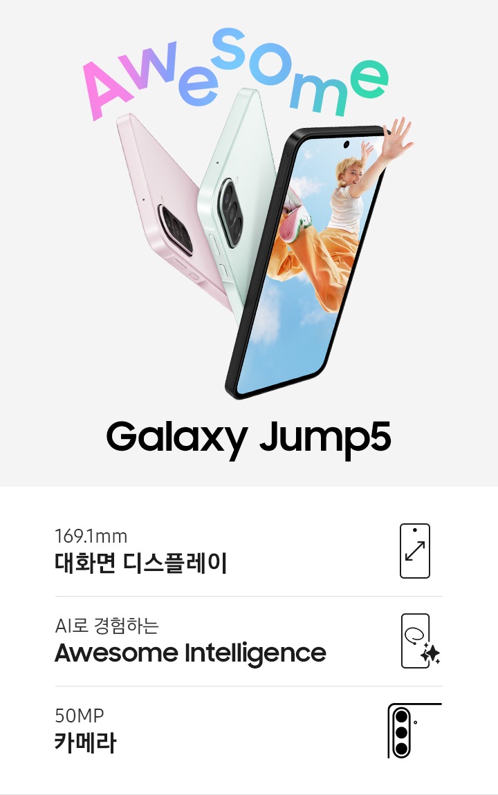 블랙, 라이트 그린, 라이트 핑크 색상의 갤럭시 점프5의 측면과 후면이 나타납니다. 슬림한 디자인과 후면의 트리플 카메라가 강조됩니다. 블랙 색상의 갤럭시 점프5는 약간 오른쪽을 향해 있으며 디스플레이에는 젊은 여성이 화면 밖으로 손을 뻗은 채 뛰어오르는 모습이 나타납니다. 어썸! 이것이 바로 새로운 갤럭시 점프5죠.