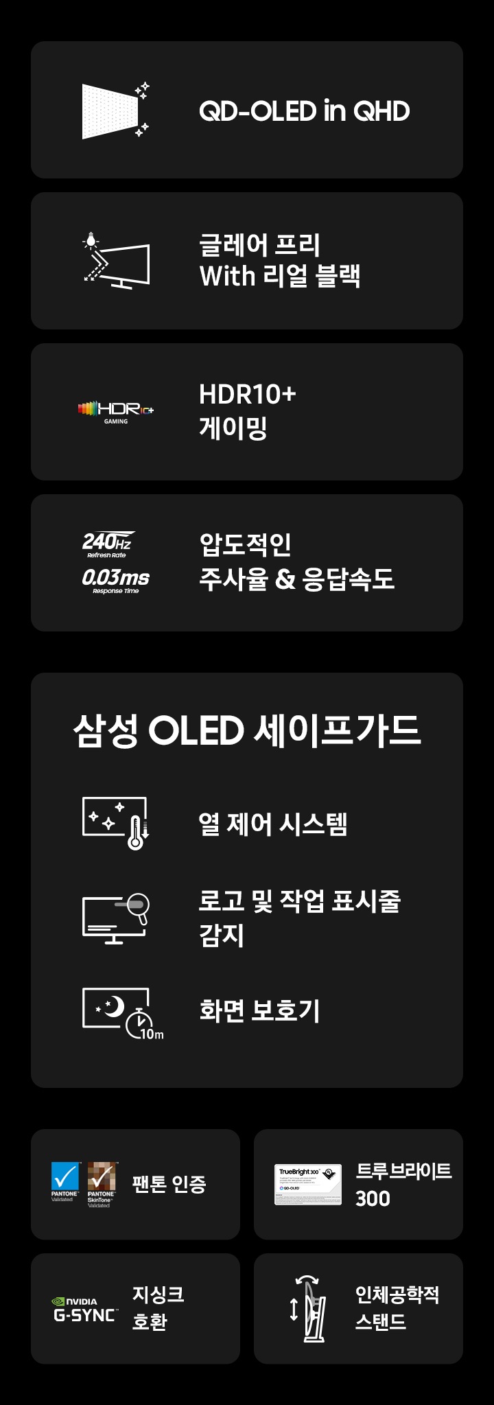 G61SH 오디세이 모니터의 특장점을 나타냅니다 첫번째는 QD-OLED in QHD, 두번째는 글레어 프리 with 리얼 블랙, 세번째는 240Hz 0.03ms 압도적인 주사율과 응답 속도 그 다음 삼성 OLED safeguard 3가지 기능 첫번째는 열 제어 시스템, 두번째는 로고 및 작업 표시줄 감지, 세번째는 화면 보호기 그다음 특장점 4가지 첫번째는 팬톤 인증, 두번째는 트루 브라이트 300, 세번째는 지싱크 호환, 네번째는 인체 공학적 스탠드 입니다.