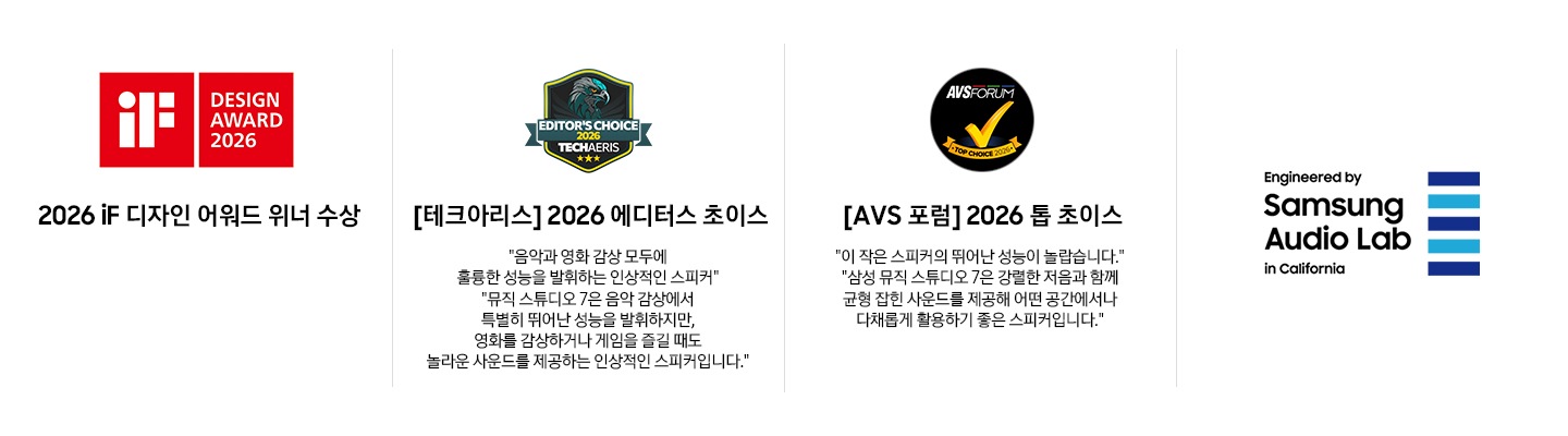 왼쪽부터 첫 번째에는 2026 iF 디자인 어워드 위너 수상 로고가 있습니다. 두 번째에는[테크아리스] 2026 에디터스 초이스 로고와 '음악과 영화 감상 모두에 훌륭한 성능을 발휘하는 인상적인 스피커', '뮤직 스튜디오 7은 음악 감상에서 특별히 뛰어난 성능을 발휘하지만, 영화를 감상하거나 게임을 즐길 때도 놀라운 사운드를 제공하는 인상적인 스피커입니다.'문구가 기재되어 있습니다. 세 번째에는 [AVS 포럼] 2026 톱 초이스 로고와 ‘이 작은 스피커의 뛰어난 성능이 놀랍습니다.', '삼성 뮤직 스튜디오 7은 강렬한 저음과 함께 균형 잡힌 사운드를 제공해 어떤 공간에서나 다채롭게 활용하기 좋은 스피커입니다.’ 문구가 기재되어 있습니다. 마지막에는 삼성 오디오 랩 로고가 있습니다. 