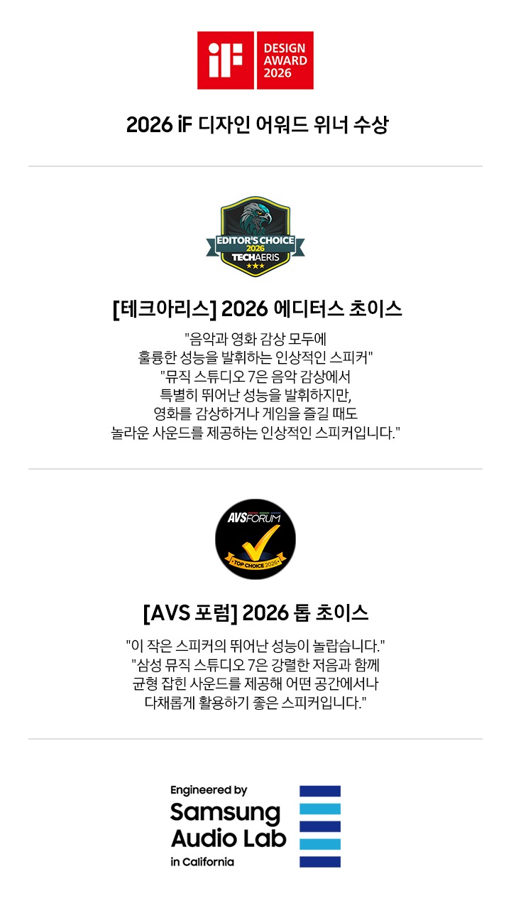 왼쪽부터 첫 번째에는 2026 iF 디자인 어워드 위너 수상 로고가 있습니다. 두 번째에는[테크아리스] 2026 에디터스 초이스 로고와 '음악과 영화 감상 모두에 훌륭한 성능을 발휘하는 인상적인 스피커', '뮤직 스튜디오 7은 음악 감상에서 특별히 뛰어난 성능을 발휘하지만, 영화를 감상하거나 게임을 즐길 때도 놀라운 사운드를 제공하는 인상적인 스피커입니다.'문구가 기재되어 있습니다. 세 번째에는 [AVS 포럼] 2026 톱 초이스 로고와 ‘이 작은 스피커의 뛰어난 성능이 놀랍습니다.', '삼성 뮤직 스튜디오 7은 강렬한 저음과 함께 균형 잡힌 사운드를 제공해 어떤 공간에서나 다채롭게 활용하기 좋은 스피커입니다.’ 문구가 기재되어 있습니다. 마지막에는 삼성 오디오 랩 로고가 있습니다. 