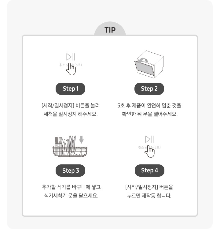 식기세척기 작동 중간 식기 추가 TIP을 일러스트로 단계별 설명 내용입니다. Step 1. [시작/일시정지] 버튼을 눌러 세척을 일시정지 해주세요. Step 2. 5초 후 제품이 완전히 멈춘 것을 확인한 뒤 문을 열어주세요. Step 3. 추가할 식기를 바구니에 넣고 식기세척기 문을 닫으세요. Step 4. [시작/일시정지] 버튼을 누르면 재작동 합니다.