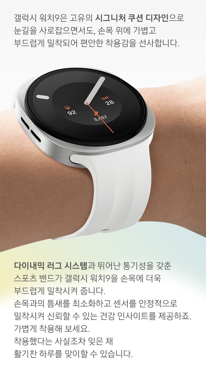 오른쪽으로 살짝 기울인 손목에 착용한 갤럭시 워치9 크림 색상의 모습입니다. 워치에는 크림 색상의 스포츠 스트랩이 장착되어 있습니다. 시그니처 쿠션 디자인이 적용된 슬림한 바디와 다이내믹 러그 시스템 덕분에 손목에 빈틈없이 밀착되는 얇고 부드러운 스포츠 밴드의 편안한 착용감을 표현합니다. 이미지 내 문구:갤럭시 워치9은 고유의 시그니처 쿠션 디자인으로 눈길을 사로잡으면서도, 손목 위에 가볍고 부드럽게 밀착되어 편안한 착용감을 선사합니다. 다이내믹 러그 시스템과 뛰어난 통기성을 갖춘 스포츠 밴드가 갤럭시 워치9을 손목에 더욱 부드럽게 밀착시켜 줍니다. 손목과의 틈새를 최소화하고 센서를 안정적으로 밀착시켜 신뢰할 수 있는 건강 인사이트를 제공하죠. 가볍게 착용해 보세요. 착용했다는 사실조차 잊은 채 활기찬 하루를 맞이할 수 있습니다.