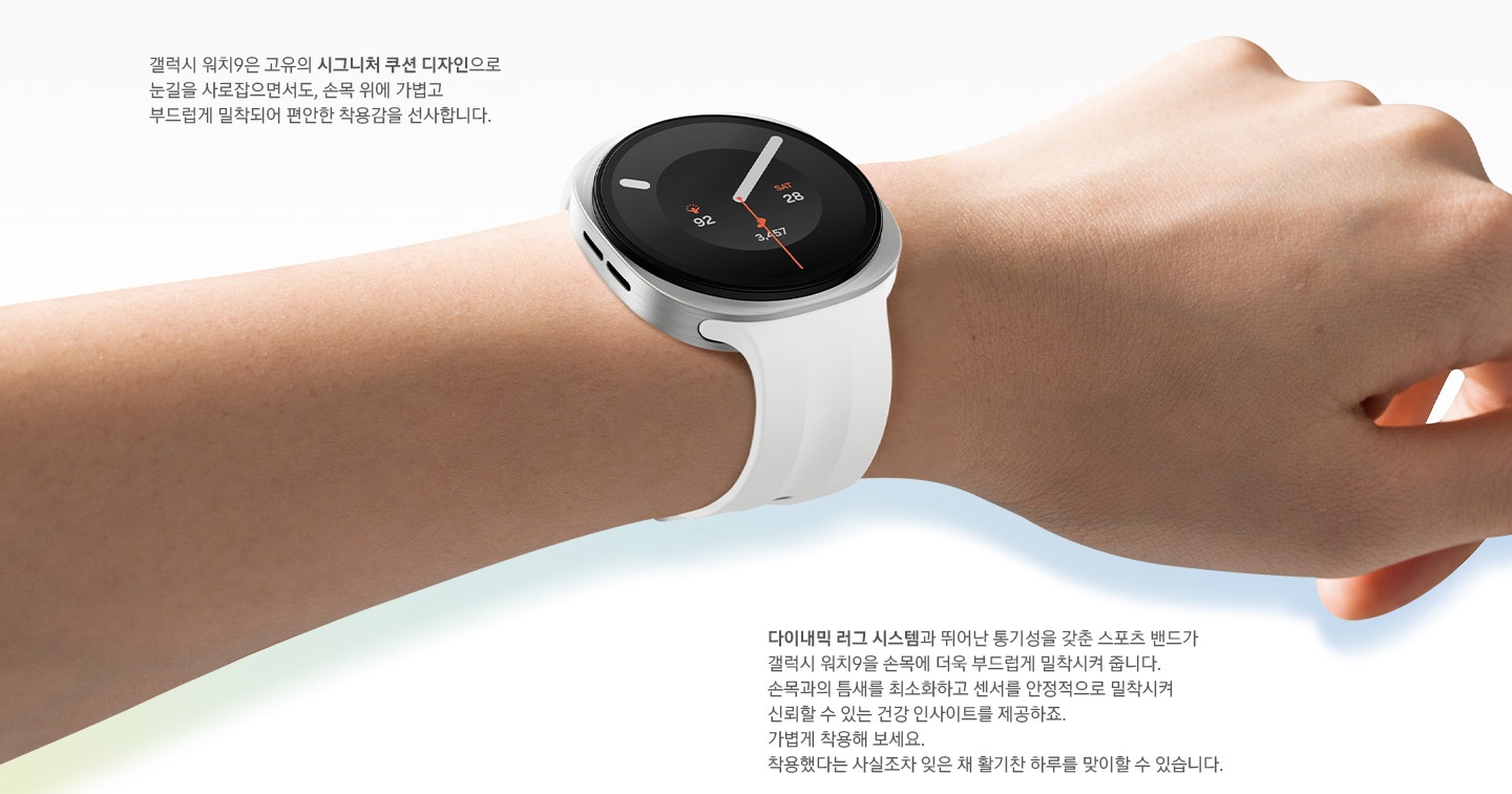 오른쪽으로 살짝 기울인 손목에 착용한 갤럭시 워치9 크림 색상의 모습입니다. 워치에는 크림 색상의 스포츠 스트랩이 장착되어 있습니다. 시그니처 쿠션 디자인이 적용된 슬림한 바디와 다이내믹 러그 시스템 덕분에 손목에 빈틈없이 밀착되는 얇고 부드러운 스포츠 밴드의 편안한 착용감을 표현합니다. 이미지 내 문구:갤럭시 워치9은 고유의 시그니처 쿠션 디자인으로 눈길을 사로잡으면서도, 손목 위에 가볍고 부드럽게 밀착되어 편안한 착용감을 선사합니다. 다이내믹 러그 시스템과 뛰어난 통기성을 갖춘 스포츠 밴드가 갤럭시 워치9을 손목에 더욱 부드럽게 밀착시켜 줍니다. 손목과의 틈새를 최소화하고 센서를 안정적으로 밀착시켜 신뢰할 수 있는 건강 인사이트를 제공하죠. 가볍게 착용해 보세요. 착용했다는 사실조차 잊은 채 활기찬 하루를 맞이할 수 있습니다.