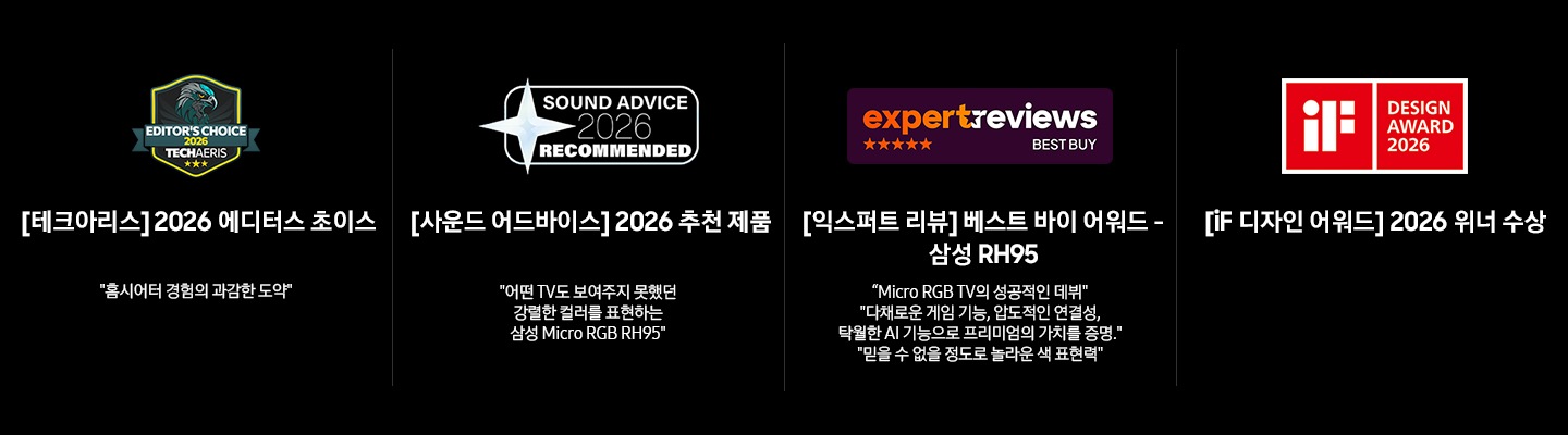 Award 수상 내역입니다. 왼쪽부터 첫 번째는 ‘[테크아리스] 2026 에디터스 초이스’ 로고와 ‘[테크아리스] 2026 에디터스 초이스. 홈시어터 경험의 과감한 도약‘ 문구가 기재되어 있습니다. 두 번째는 ‘[사운드 어드바이스] 2026 추천 제품’ 로고와 ‘[사운드 어드바이스] 2026 추천 제품. 어떤 TV도 보여주지 못했던 강렬한 컬러를 표현하는 삼성 Micro RGB RH95’ 문구가 기재되어 있습니다. 세 번째는 ‘[익스퍼트 리뷰] 베스트 바이 어워드’ 로고와 ‘[익스퍼트 리뷰] 베스트 바이 어워드 – 삼성 RH95. Micro RGB TV의 성공적인 데뷔. 다채로운 게임 기능, 압도적인 연결성, 탁월한 AI 기능으로 프리미엄의 가치를 증명. 믿을 수 없을 정도로 놀라운 색 표현력’ 문구가 기재되어 있습니다. 마지막에는 ‘iF 디자인 어워드’ 로고와 ‘[iF 디자인 어워드] 2026 위너 수상’ 문구가 기재되어 있습니다.