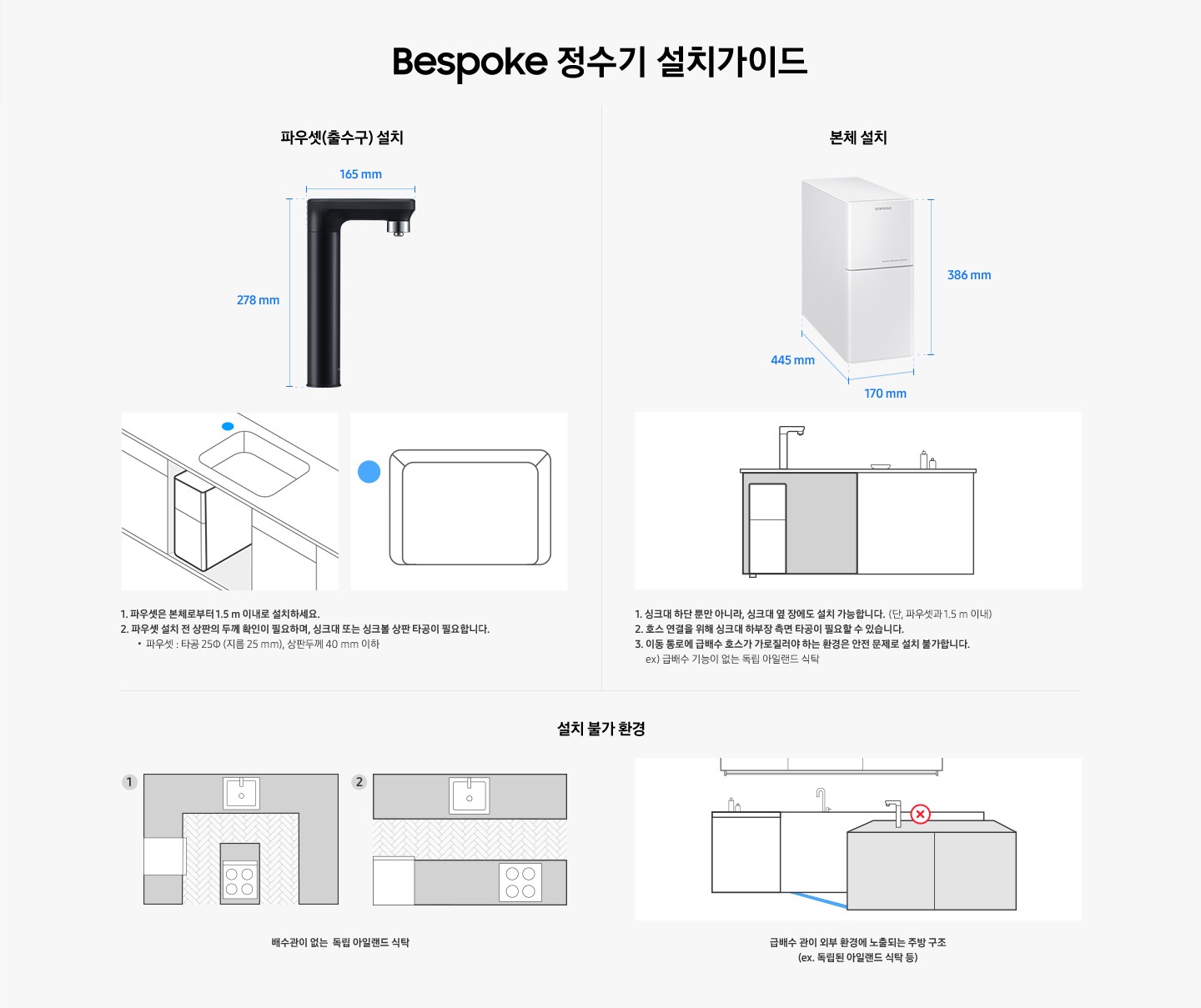 Bespoke 정수기 설치가이드. 파우셋(출수구) 설치와 본체 설치에 대한 안내입니다. 파우셋(출수구) 설치-제품 높이278mm,  제품 깊이 165mm. 1. 파우셋은 본체로부터 1.5m 이내로 설치하세요. 2. 파우셋 설치 전 상판의 두께 확인이 필요하며, 싱크대 또는 싱크볼 상판 타공이 필요합니다. 파우셋: 타공∮(지름 25mm), 상판 두께 40mm 이하. 본체 설치-높이 386mm, 넓이 170mm, 깊이 445mm. 1. 싱크대 하단 뿐만 아니라 싱크대 옆 장에도 설치 가능합니다. (단, 파우셋과 1.5m 이내) 2. 호스 연결을 위해 싱크대 하부장 측면 타공이 필요할 수 있습니다. 3. 이동 통로에 급배수 호스가 가로질러야 하는 환경은 안전 문제로 설치 불가합니다. ex. 급배수 기능이 없는 독립 아일랜드 식탁. 설치 불가 환경-배수관이 없는 독립 아일랜드 식탁, 급배수 관이 외부 환경에 노출되는 주방 구조 (ex. 독립된 아일랜드 식탁 등)