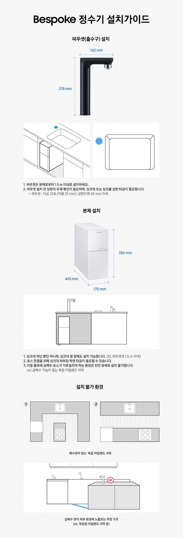 Bespoke 정수기 설치가이드. 파우셋(출수구) 설치와 본체 설치에 대한 안내입니다. 파우셋(출수구) 설치-제품 높이278mm,  제품 깊이 165mm. 1. 파우셋은 본체로부터 1.5m 이내로 설치하세요. 2. 파우셋 설치 전 상판의 두께 확인이 필요하며, 싱크대 또는 싱크볼 상판 타공이 필요합니다. 파우셋: 타공∮(지름 25mm), 상판 두께 40mm 이하. 본체 설치-높이 386mm, 넓이 170mm, 깊이 445mm. 1. 싱크대 하단 뿐만 아니라 싱크대 옆 장에도 설치 가능합니다. (단, 파우셋과 1.5m 이내) 2. 호스 연결을 위해 싱크대 하부장 측면 타공이 필요할 수 있습니다. 3. 이동 통로에 급배수 호스가 가로질러야 하는 환경은 안전 문제로 설치 불가합니다. ex. 급배수 기능이 없는 독립 아일랜드 식탁. 설치 불가 환경-배수관이 없는 독립 아일랜드 식탁, 급배수 관이 외부 환경에 노출되는 주방 구조 (ex. 독립된 아일랜드 식탁 등)