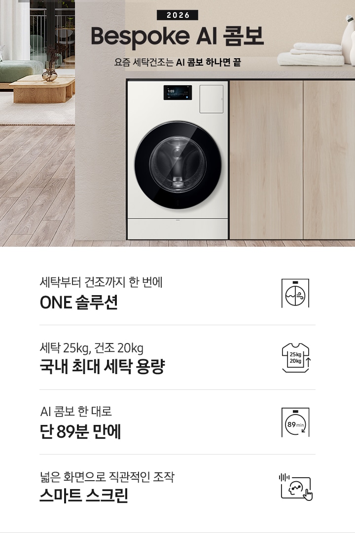 2026 Bespoke AI 콤보 앞으로의 세탁건조는 AI 콤보 하나면 끝. 밝은 우드톤 하부장 옆에 AI 콤보가 설치되어 있습니다. 하부장 위에는 세탁세제와 수건이 놓여있고 제품 좌측으로는 우드톤 테이블과 녹색 쇼파 등이 놓인 거실이 보이는 연출된 인테리어컷 입니다. 인테리어컷 하단에는 4가지 특장점이 아이콘과 함께 나와있습니다. 세탁부터 건조까지 한 번에 ONE 솔루션 문구와 아이콘, 세탁 25kg, 건조 20kg 국내 최대 용량 문구와 아이콘,  AI 콤보 한대로 단 89분 만에 문구와 아이콘, 넓은 화면으로 직관적인 조작 스마트 스크린 문구와 아이콘.