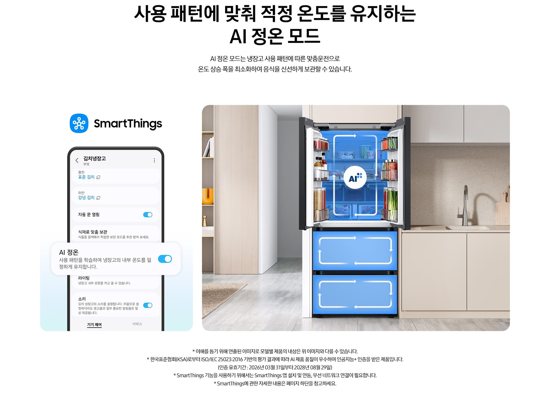 사용 패턴에 맞춰 적정 온도를 유지하는 AI 정온 모드. AI 정온 모드는 냉장고 사용 패턴에 따른 맞춤운전으로 온도 상승 폭을 최소화하여 음식을 신선하게 보관할 수 있습니다. 스마트싱스로 사용 가능한 AI 정온 모드를 설명하는 이미지입니다. 좌측에는 스마트싱스 앱에서 김치냉장고 상태를 확인할 수 있는 UI 화면이 나와있습니다. 중앙에 AI 정온 모드가 켜진 부분이 확대되어 있으며 AI 정온-사용 패턴을 학습하여 냉장고의 내부 온도를 일정하게 유지합니다. 문구가 나와있습니다. 우측에는 주방 인테리어 속 중앙에 위치한 김치냉장고의 상칸 도어가 열려있고, AI 정온 모드 아이콘이 가운데 위치하고 있습니다. 김치냉장고의 상/중/하칸에는 AI 맞춤운전으로 신선한 느낌을 주는 파란색 배경 위 화살표가 시계방향으로 회전하는 이미지 입니다. 김치냉장고 좌측에는 우드톤으로 된 벽장에 각종 오브제가 놓여있고 우측에는 베이지색 패널의 하부장 위에 수전과 도마가 놓여있는 연출된 이미지 입니다. * 이해를 돕기 위해 연출된 이미지로 모델별 제품의 내상은 위 이미지와 다를 수 있습니다. * 한국표준협회(KSA)로부터 ISO/IEC 25023:2016 기반의 평가 결과에 따라 AI 제품 품질이 우수하여 인공지능+ 인증을 받은 제품입니다.(인증 유효기간 : 2026년 03월 31일부터 2028년 08월 29일) * SmartThings 기능을 사용하기 위해서는 SmartThings 앱 설치 및 연동, 무선 네트워크 연결이 필요합니다. * SmartThings에 관한 자세한 내용은 페이지 하단을 참고하세요.