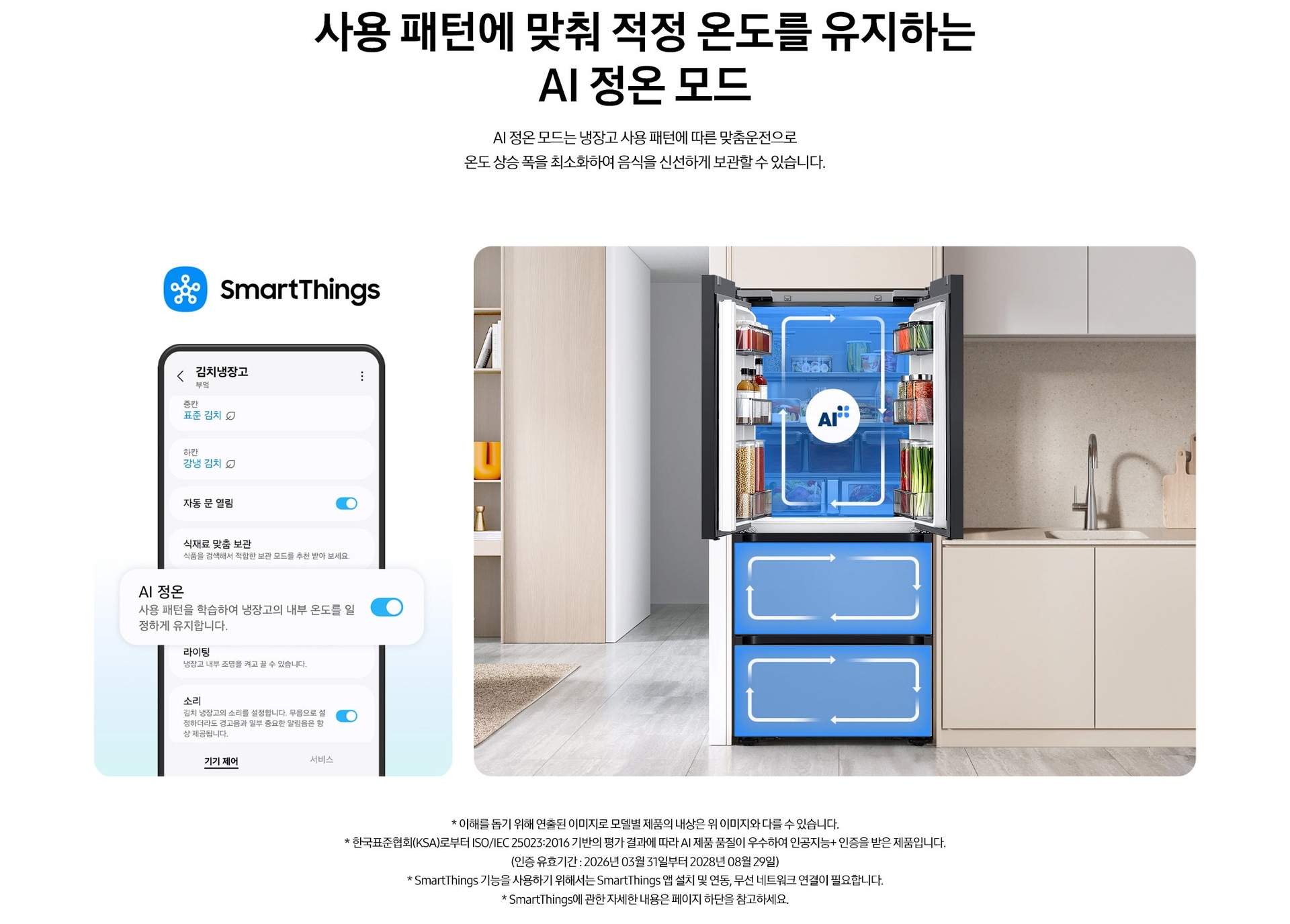 사용 패턴에 맞춰 적정 온도를 유지하는 AI 정온 모드. AI 정온 모드는 냉장고 사용 패턴에 따른 맞춤운전으로 온도 상승 폭을 최소화하여 음식을 신선하게 보관할 수 있습니다. 스마트싱스로 사용 가능한 AI 정온 모드를 설명하는 이미지입니다. 좌측에는 스마트싱스 앱에서 김치냉장고 상태를 확인할 수 있는 UI 화면이 나와있습니다. 중앙에 AI 정온 모드가 켜진 부분이 확대되어 있으며 AI 정온-사용 패턴을 학습하여 냉장고의 내부 온도를 일정하게 유지합니다. 문구가 나와있습니다. 우측에는 주방 인테리어 속 중앙에 위치한 김치냉장고의 상칸 도어가 열려있고, AI 정온 모드 아이콘이 가운데 위치하고 있습니다. 김치냉장고의 상/중/하칸에는 AI 맞춤운전으로 신선한 느낌을 주는 파란색 배경 위 화살표가 시계방향으로 회전하는 이미지 입니다. 김치냉장고 좌측에는 우드톤으로 된 벽장에 각종 오브제가 놓여있고 우측에는 베이지색 패널의 하부장 위에 수전과 도마가 놓여있는 연출된 이미지 입니다. * 이해를 돕기 위해 연출된 이미지로 모델별 제품의 내상은 위 이미지와 다를 수 있습니다. * 한국표준협회(KSA)로부터 ISO/IEC 25023:2016 기반의 평가 결과에 따라 AI 제품 품질이 우수하여 인공지능+ 인증을 받은 제품입니다.(인증 유효기간 : 2026년 03월 31일부터 2028년 08월 29일) * SmartThings 기능을 사용하기 위해서는 SmartThings 앱 설치 및 연동, 무선 네트워크 연결이 필요합니다. * SmartThings에 관한 자세한 내용은 페이지 하단을 참고하세요.