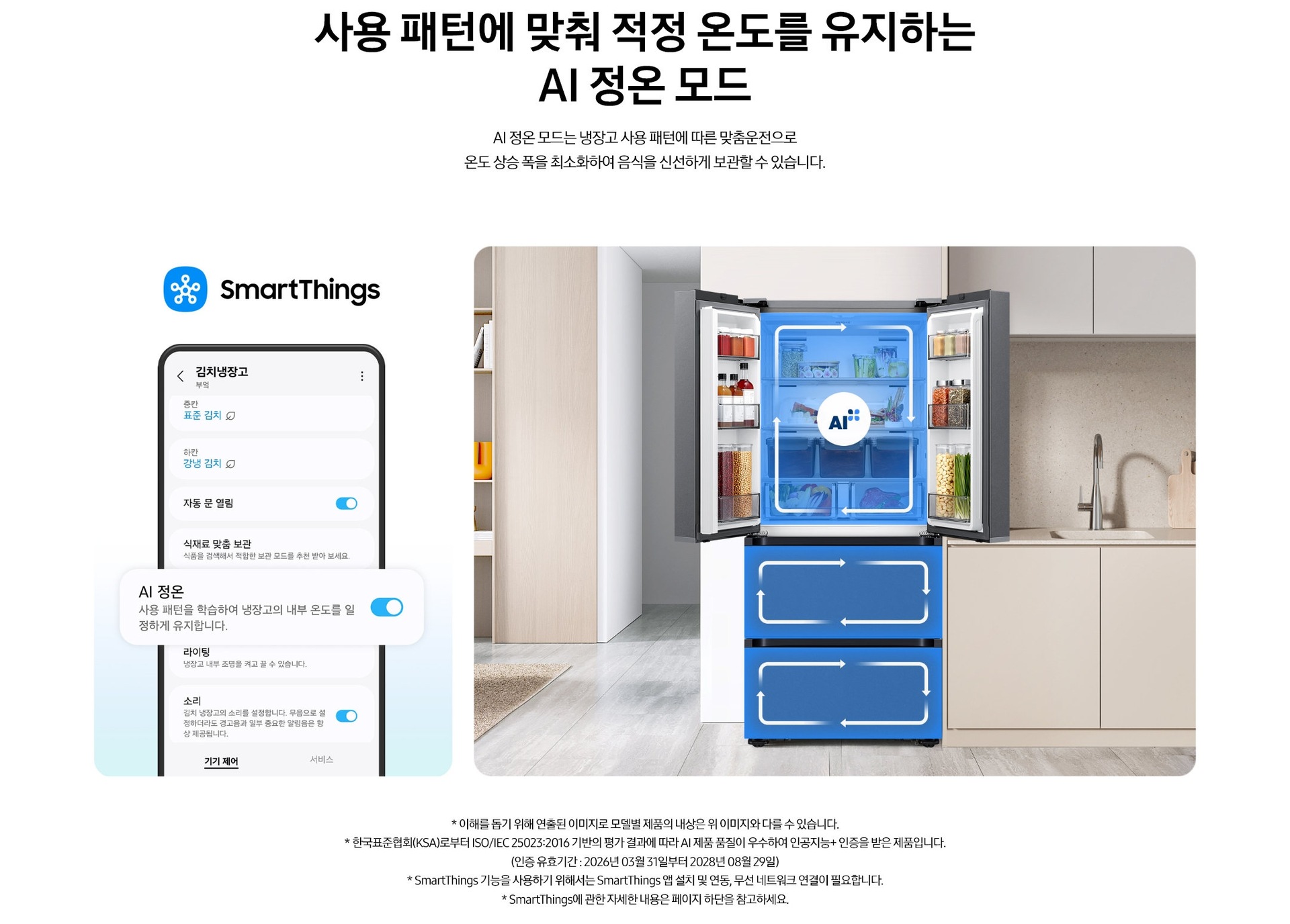 사용 패턴에 맞춰 적정 온도를 유지하는 AI 정온 모드. AI 정온 모드는 냉장고 사용 패턴에 따른 맞춤운전으로 온도 상승 폭을 최소화하여 음식을 신선하게 보관할 수 있습니다. 스마트싱스로 사용 가능한 AI 정온 모드를 설명하는 이미지입니다. 좌측에는 스마트싱스 앱에서 김치냉장고 상태를 확인할 수 있는 UI 화면이 나와있습니다. 중앙에 AI 정온 모드가 켜진 부분이 확대되어 있으며 AI 정온-사용 패턴을 학습하여 냉장고의 내부 온도를 일정하게 유지합니다. 문구가 나와있습니다. 우측에는 주방 인테리어 속 중앙에 위치한 김치냉장고의 상칸 도어가 열려있고, AI 정온 모드 아이콘이 가운데 위치하고 있습니다. 김치냉장고의 상/중/하칸에는 AI 맞춤운전으로 신선한 느낌을 주는 파란색 배경 위 화살표가 시계방향으로 회전하는 이미지 입니다. 김치냉장고 좌측에는 우드톤으로 된 벽장에 각종 오브제가 놓여있고 우측에는 베이지색 패널의 하부장 위에 수전과 도마가 놓여있는 연출된 이미지 입니다. * 이해를 돕기 위해 연출된 이미지로 모델별 제품의 내상은 위 이미지와 다를 수 있습니다. * 한국표준협회(KSA)로부터 ISO/IEC 25023:2016 기반의 평가 결과에 따라 AI 제품 품질이 우수하여 인공지능+ 인증을 받은 제품입니다.(인증 유효기간 : 2026년 03월 31일부터 2028년 08월 29일) * SmartThings 기능을 사용하기 위해서는 SmartThings 앱 설치 및 연동, 무선 네트워크 연결이 필요합니다. * SmartThings에 관한 자세한 내용은 페이지 하단을 참고하세요.