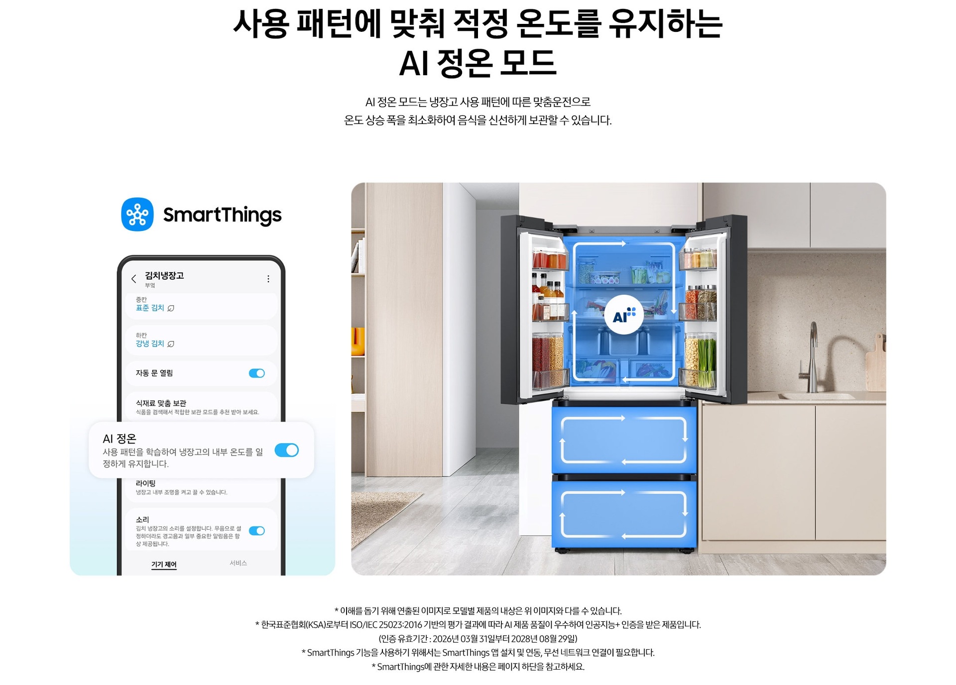 사용 패턴에 맞춰 적정 온도를 유지하는 AI 정온 모드. AI 정온 모드는 냉장고 사용 패턴에 따른 맞춤운전으로 온도 상승 폭을 최소화하여 음식을 신선하게 보관할 수 있습니다. 스마트싱스로 사용 가능한 AI 정온 모드를 설명하는 이미지입니다. 좌측에는 스마트싱스 앱에서 김치냉장고 상태를 확인할 수 있는 UI 화면이 나와있습니다. 중앙에 AI 정온 모드가 켜진 부분이 확대되어 있으며 AI 정온-사용 패턴을 학습하여 냉장고의 내부 온도를 일정하게 유지합니다. 문구가 나와있습니다. 우측에는 주방 인테리어 속 중앙에 위치한 김치냉장고의 상칸 도어가 열려있고, AI 정온 모드 아이콘이 가운데 위치하고 있습니다. 김치냉장고의 상/중/하칸에는 AI 맞춤운전으로 신선한 느낌을 주는 파란색 배경 위 화살표가 시계방향으로 회전하는 이미지 입니다. 김치냉장고 좌측에는 우드톤으로 된 벽장에 각종 오브제가 놓여있고 우측에는 베이지색 패널의 하부장 위에 수전과 도마가 놓여있는 연출된 이미지 입니다. * 이해를 돕기 위해 연출된 이미지로 모델별 제품의 내상은 위 이미지와 다를 수 있습니다. * 한국표준협회(KSA)로부터 ISO/IEC 25023:2016 기반의 평가 결과에 따라 AI 제품 품질이 우수하여 인공지능+ 인증을 받은 제품입니다.(인증 유효기간 : 2026년 03월 31일부터 2028년 08월 29일) * SmartThings 기능을 사용하기 위해서는 SmartThings 앱 설치 및 연동, 무선 네트워크 연결이 필요합니다. * SmartThings에 관한 자세한 내용은 페이지 하단을 참고하세요.