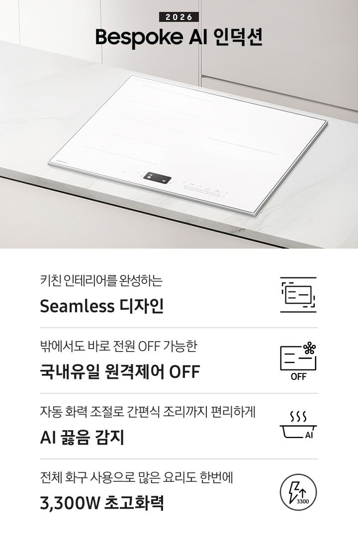화이트 톤의 주방에 설치된 인덕션을 위에서 내려본 이미지를 배경으로 이미지 왼쪽 부분에는 2026 Bespoke AI 인덕션 텍스트가 적혀 있고 인덕션 상단 부분에는 화이트 색상의 수납장이 노출되고 있습니다. 이미지 하단 부분에는 4가지의 주요 특장점을 나열하여 보여주고 있습니다. 차례대로 첫 번째는 위아래 직선을 두고 있는 인덕션 아이콘과 하단에 키친 인테리어를 완성하는 Seamless 디자인 텍스트가 쓰여 있습니다. 두 번째로는 인덕션 아이콘과 오른쪽 상단부분에 스마트싱스 로고가 겹쳐 보이고 하단에 OFF 텍스트가 쓰여 있습니다. 그 하단 부분에는 밖에서도 바로 전원 OFF 가능한 국내 유일 원격제어 OFF 텍스트가 쓰여 있습니다. 세 번째로는 냄비 옆모습 아이콘과 상단에 물결 표시가 그려져 있고 냄비 아이콘 오른쪽 하단 부분에 AI 텍스트가 겹쳐 있습니다. 아이콘 하단에는 자동 화력 조절로 간편식 조리까지 편리하게 AI 끓음 감지 텍스트가 쓰여있습니다. 마지막으로는 원안에 번개 아이콘과 위를 가리키는 화살표가 겹쳐져 있고 3,300 텍스트가 적혀 있습니다. 아이콘 하단 부분에는 전체 화구 사용으로 많은 요리도 한번에 3,300W 초고화력 텍스트가 쓰여 있습니다.