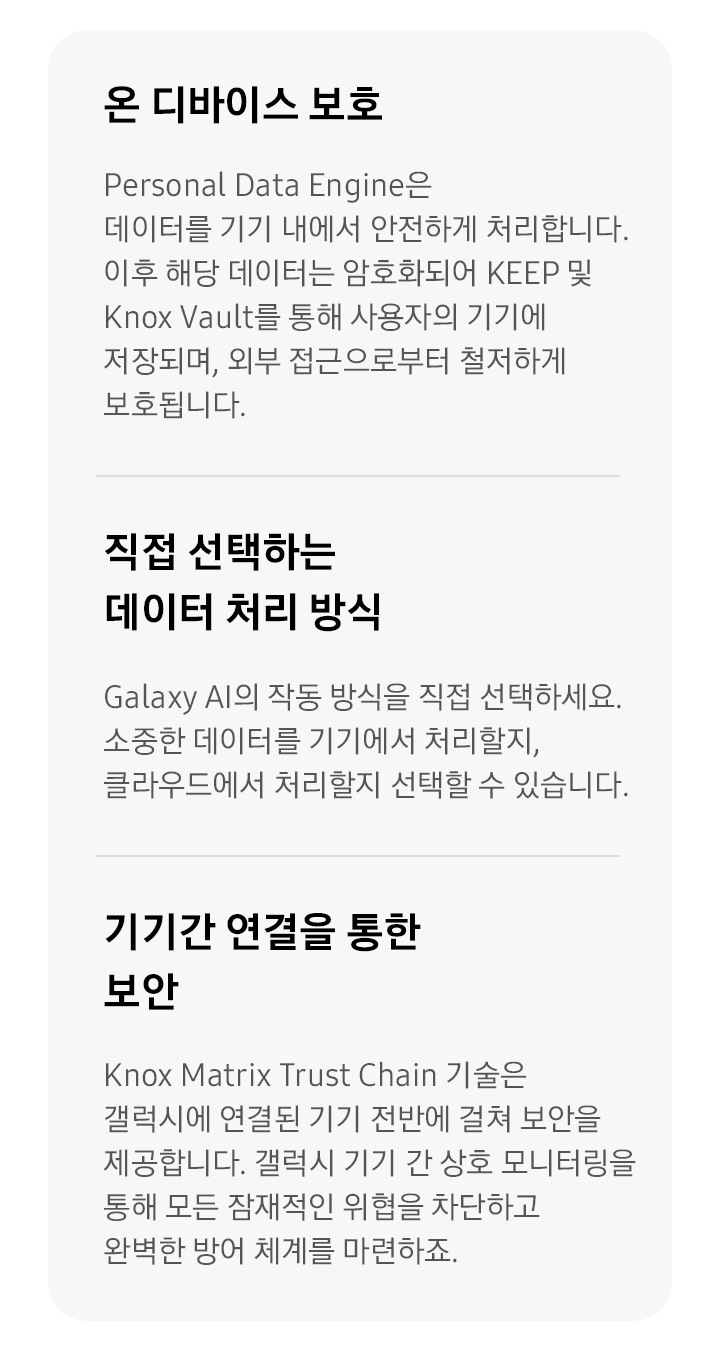 첫번째는 온디바이스 보호 타이틀과 Personal Data Engine은 데이터를 기기 내에서 안전하게 처리합니다. 이후 해당 데이터는 암호화되어 KEEP 및 Knox Vault를 통해 사용자의 기기에 저장되며, 외부 접근으로부터 철저하게 보호됩니다. 디스크립션 있습니다. 두번째는 직접 선택하는 데이터 처리 방식 타이틀과 Galaxy AI의 작동 방식을 직접 선택하세요. 소중한 데이터를 기기에서 처리할지, 클라우드에서 처리할지 선택할 수 있습니다. 디스크립션 있고, 세번째는 기기간 연결을 통한 보안 타이틀과 Knox Matrix Trust Chain 기술은 갤럭시에 연결된 기기 전반에 걸쳐 보안을 제공합니다. 갤럭시 기기 간 상호 모니터링을 통해 모든 잠재적인 위협을 차단하고 완벽한 방어 체계를 마련하죠.디스크립션이 있습니다.