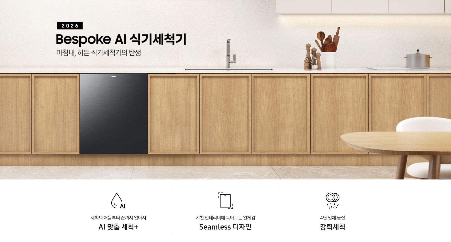 블랙 색상의 2026년 Bespoke AI 식기세척기 빌트인 14인용의 KV 이미지입니다. 우드 톤의 주방 인테리어 컷으로 Bespoke AI 식기세척기와 주방의 조화를 보여줍니다. 제품명 하단에는 ‘마침내, 히든 식기세척기의 탄생’ 이라는 텍스트가 쓰여있습니다. KV 이미지 하단에는 제품의 3가지 특장점을 보여주는 아이콘 이미지가 있습니다. 첫 번째는 ‘세척의 처음부터 끝까지 알아서 AI 맞춤 세척 +’, 두 번째는 ‘키친 인테리어에 녹아드는 일체감 Seamless 디자인’, 세 번째는 ‘4단 입체 물살 강력세척’ 이라고 쓰여있습니다. 편리하고 강력한 기능과 주방과의 조화까지 다양한 장점을 강조하고 있습니다.