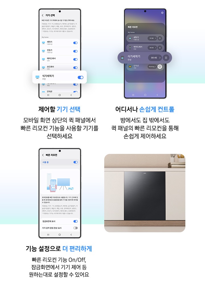모바일 화면으로 식기세척기 상태 및 동작을 제어하는 연출된 이미지입니다. 제어할 기기 선택-모바일 화면 상단의 퀵 패널에서 빠른 리모컨 기능을 사용할 기기를 선택하세요. 어디서나 손쉽게 컨트롤-방에서도 집 밖에서도 퀵 패널의 빠른 리모컨을 통해 손쉽게 제어하세요. 기능 설정으로 더 편리하게-빠른 리모컨 기능 On/Off, 잠금화면에서 기기 제어 등 원하는대로 설정할 수 있어요.