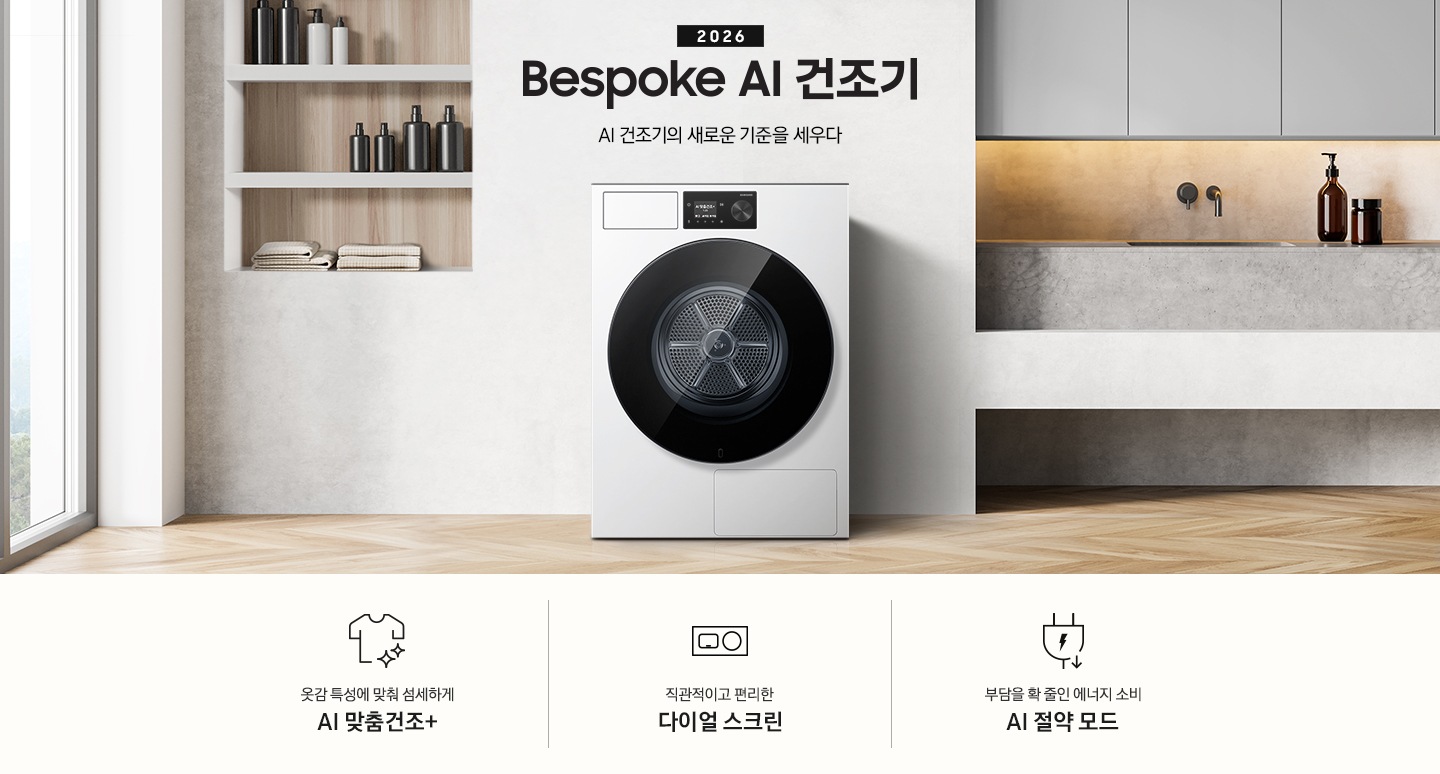 2026 Bespoke AI 건조기. AI 건조기의 새로운 기준을 세우다. 그레이톤 벽 앞에 건조기 제품이 설치되어 있습니다. 좌측으로는 벽 안으로 들어간 선반에 각종 오브제와 수건이 놓여있고 그 좌측으로 통창이 나와있습니다. 제품 우측으로는 작은 수전과 상부장, 오브제가 나와있는 연출된 이미지 입니다. 인테리어컷 하단에는 건조기 특장점 3가지가 아이콘과 함께 나와 있습니다. 옷감 특성에 맞춰 섬세하게 AI 맞춤건조+ 문구과 아이콘, 직관적이고 편리한 다이얼 스크린 문구와 아이콘, 부담을 확 줄인 에너지 소비 AI 절약 모드 문구와 아이콘.