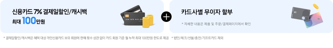 결제 혜택1. 신용카드 7% 결제일할인/캐시백 최대 100만원. 결제 혜택2. 카드사별 무이자 할부. 카드사별 무이자 할부 정보는 '주문/결제'페이지에서 확인 가능. *결제일할인/캐시백은 혜택 대상 개인신용카드 보유 회원에 한해 횟수 상관 없이 카드 회원 기준 월 누적 최대 100만원 한도로 제공 *법인/체크/선불/충전/기프트카드 제외
