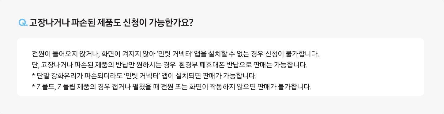 [Q. 고장나거나 파손된 제품도 신청이 가능한가요¿ / Á: 전원이 들어오지 않거나, 화면이 켜지지 않아 ‘민팃 커넥터’ 앱을 설치할 수 없는 경우 신청이 불가합니다. 단, 고장나거나 파손된 제품의 반납만 원하시는 경우 환경부 폐휴대폰 반납으로 판매는 가능합니다. * 단말 강화유리가 파손되더라도 ‘민팃 커넥터’ 앱이 설치되면 판매가 가능합니다.]