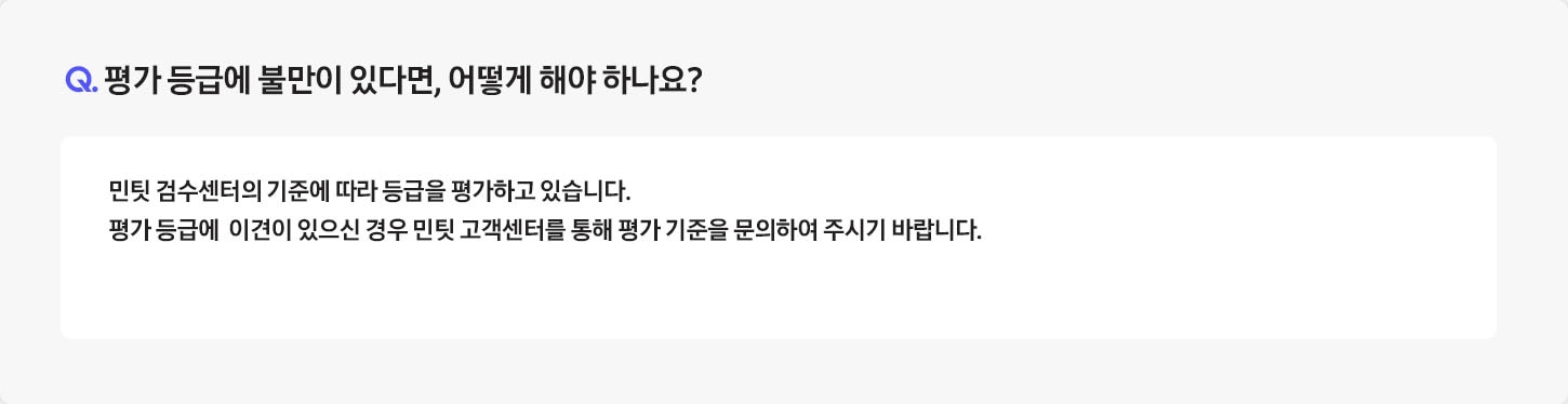 [Q. 평가 등급에 불만이 있다면, 어떻게 해야 하나요¿ / Á: 반납하신 중고폰은 민팃 Á~TM 내부의 정밀 기기를 통해 등급을 평가하고 있습니다. 평가 등급에 만족하지 못하실 경우에는 민팃 고객센터를 통해 평가 기준을 문의하시기 바랍니다. (민팃 고객센터 : 1877-5446)]