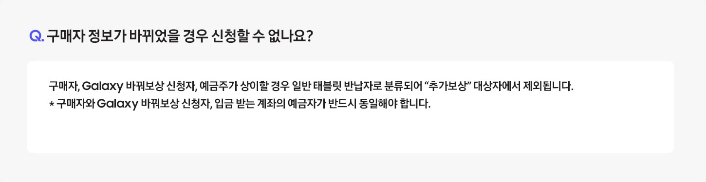 [Q. 구매자 정보가 바뀌었을 경우 신청할 수 없나요¿ / Á: 중고폰을 반납하실 때 Á~TM 에서 인증 절차를 거치게 되며, 고객의 정보가 상이할 경우 행사 대상 모델 구매 고객이 아닌 일반 중고폰 반납 고객으로 분류되어 "추가보상"을 받을 수 없습니다. ※ 구매자와 신청자의 명의가 일치하여야 합니다.]