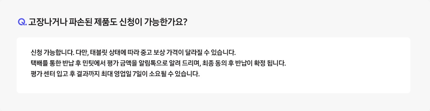 [Q. 고장나거나 파손된 제품도 신청이 가능한가요¿ / Á: 전원이 들어오지 않거나, 화면이 켜지지 않아 ‘민팃 커넥터’ 앱을 설치할 수 없는 경우 신청이 불가합니다. 단, 고장나거나 파손된 제품의 반납만 원하시는 경우 환경부 폐휴대폰 반납으로 판매는 가능합니다. * 단말 강화유리가 파손되더라도 ‘민팃 커넥터’ 앱이 설치되면 판매가 가능합니다.]