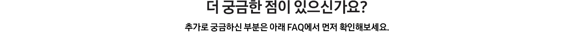 [더 궁금한 점이 있으신가요¿ / 추가로 궁금하신 부분은 아래 FÁQ~에서 먼저 확인해보세요.]