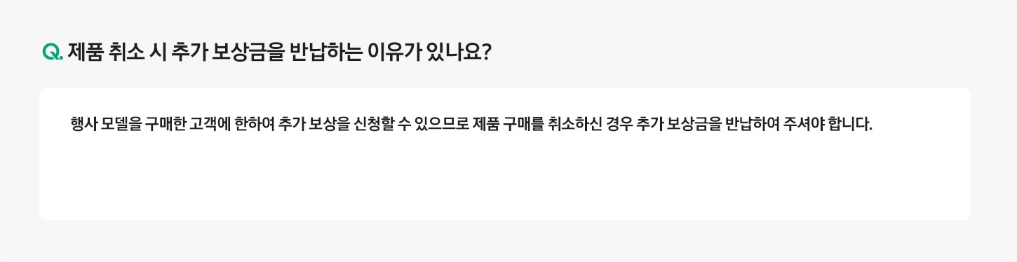 Q. 제품 취소 시 추가보상금을 반환하는 이유가 있나요? / A: 행사 모델을 구매한 고객에 한하여 추가 보상을 신청할 수 있으므로 제품 구매를 취소하신 경우 추가 보상금을
											반환하여 주셔야 합니다.