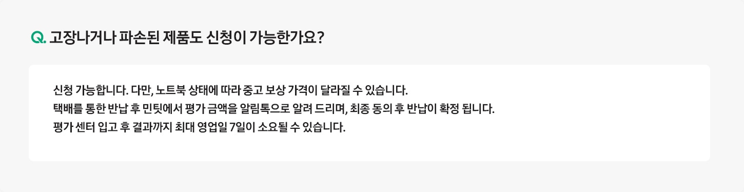 Q. 고장나거나 파손된 제품도 신청이 가능한가요? / A: 전원이 들어오지 않거나, 화면이 켜지지 않아 ‘민팃 커넥터’ 앱을 설치할 수 없는 경우 신청이 불가합니다.
											단, 고장나거나 파손된 제품의 반납만 원하시는 경우 환경부 폐휴대폰 반납으로 판매는 가능합니다.
											* 단말 강화유리가 파손되더라도 ‘민팃 커넥터’ 앱이 설치되면 판매가 가능합니다.