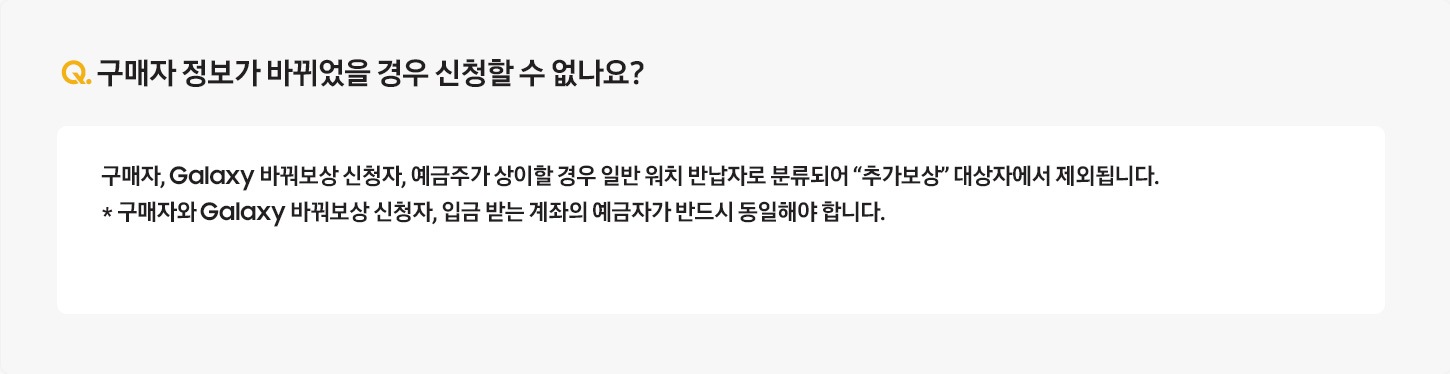 Q. 구매자 정보가 바뀌었을 경우 신청할 수 없나요? / A: 구매자, Galaxy 바꿔보상 신청자, 예금주가 상이할 경우 일반 버즈 반납자로 분류되어 “추가보상” 대상자에서 제외됩니다. 
											* 구매자와 Galaxy 바꿔보상 신청자, 입금 받는 계좌의 예금자가 반드시 동일해야 합니다.