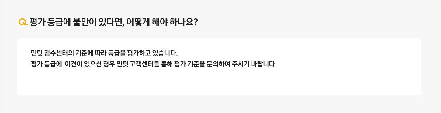 Q. 평가 등급에 불만이 있다면, 어떻게 해야 하나요? / A: 민팃 검수센터의 기준에 따라 등급을 평가하고 있습니다.
											평가 등급에  이견이 있으신 경우 민팃 고객센터를 통해 평가 기준을 문의하여 주시기 바랍니다.