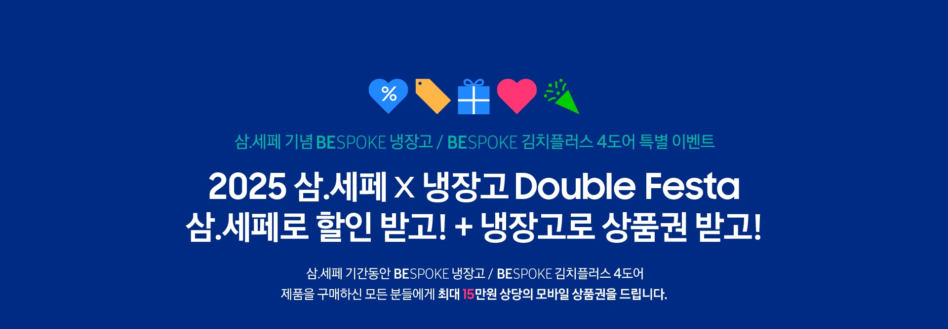 삼.세페 기념 BESPOKE 냉장고 / BESPOKE 김치플러스 4도어 특별 이벤트 / 2025 삼.세페 x 냉장고 Double Festa 삼.세페로 할인 받고! + 냉장고로 상품권 받고! 삼.세페 기간동안 BESPOKE 냉장고 /  BESPOKE 김치플러스 4도어 제품을 구매하신 모든 분들에게 최대 15만원 상당의 모바일 상품권을 드립니다.