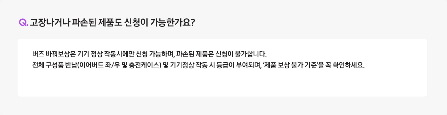 Q. 고장나거나 파손된 제품도 신청이 가능한가요? / A: 버즈 바꿔보상은 기기 정상 작동시에만 신청 가능하며, 파손된 제품은 신청이 불가합니다.
											전체 구성품 반납(이어버드 좌/우 및 충전케이스) 및 기기정상 작동 시 등급이 부여되며, ‘제품 보상 불가 기준’을 꼭 확인하세요. 