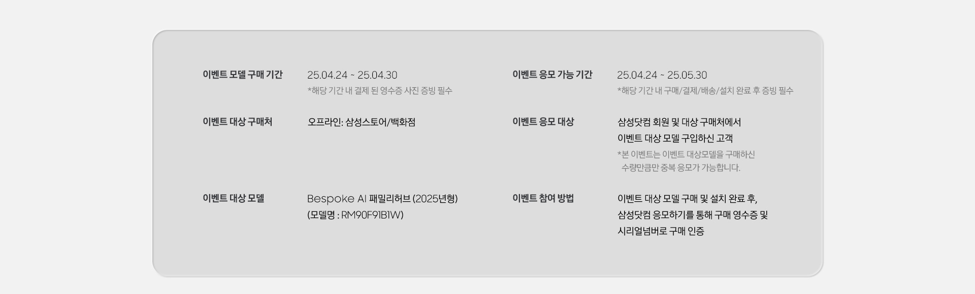 [이벤트 모델 구매 기간 / 25.04.24 ~ 25.04.30 / 이벤트 대상 구매처 오프라인: 삼성스토어/백화점 / 이벤트 대상 모델 Bésp~óké Á~Í 패밀리허브 (2025년형) (모델명 : RM90F~91B1W) / 이벤트 응모 가능 기간 - 25.04.24 ~ 25.05.30 *해당 기간 내 구매/결제/배송/설치 완료 후 증빙 필수 / 이벤트 응모 대상 / 삼성닷컴 회원 및 대상 구매처에서 이벤트 대상 모델 구입하신 고객 / 이벤트 참여 방법]