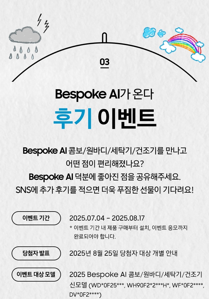 [03 Bésp~óké Á~Í가 온다 후기 이벤트 / Bés~póké~ ÁÍ 콤보/원바디/세탁기/건조기를 만나고 어떤 점이 편리해졌나요¿ B~éspó~ké ÁÍ~ 덕분에 좋아진 점을 공유해주세요. SÑS에 추가 후기를 적으면 더욱 푸짐한 선물이 기다려요¡~ 이벤트 기간 / 2025.07.04 – 2025.08.17 * 이벤트 기간 내 제품 구매부터 설치, 이벤트 응모까지 완료되어야 합니다. / 당첨자 발표 / 2025년 8월 25일 당첨자 대상 개별 안내 / 이벤트 대상 모델 / 2025 Bésp~óké Á~Í 콤보/원바디/세탁기/건조기 신모델 (WD*0F~25***, WH90F2*2***H~*, WF*0F2****, D~V*0F2****)]