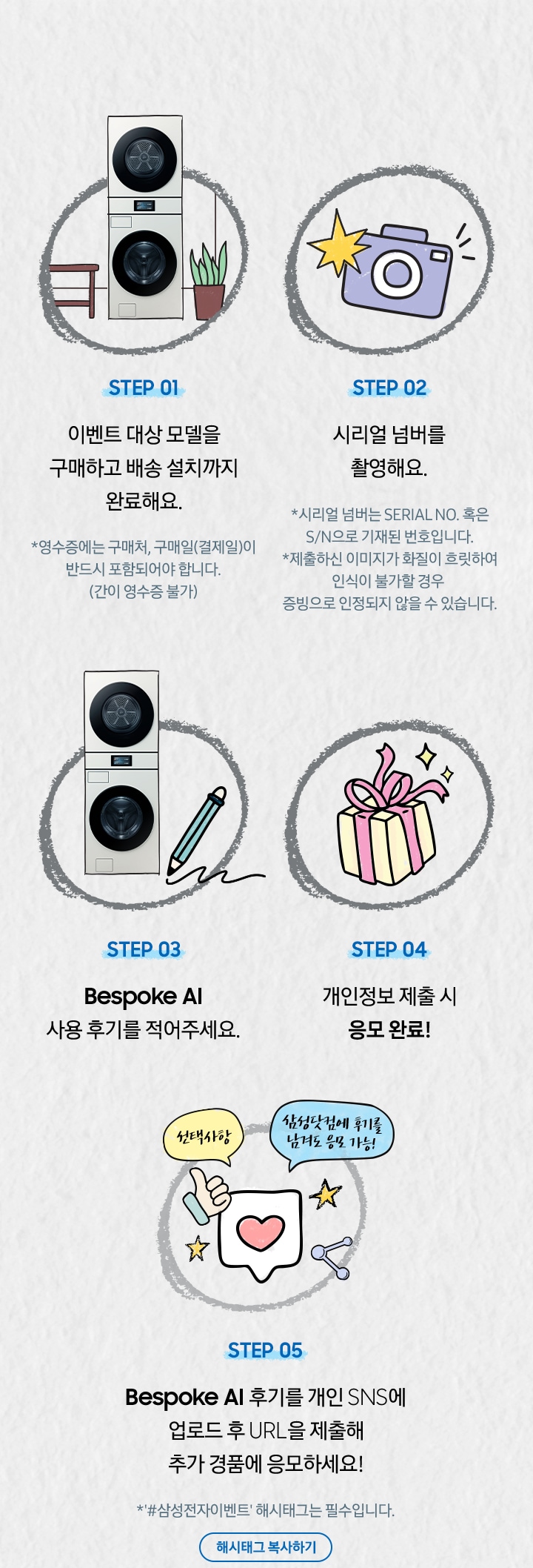 [Stép~ 01 이벤트 대상 모델을 구매하고 배송 설치까지 완료해요. / *영수증에는 구매처, 구매일(결제일)이 반드시 포함되어야 합니다. (간이 영수증 불가) / STÉP~ 02 시리얼 넘버를 촬영해요. / *시리얼 넘버는 SÉRÍ~ÁL ÑÓ~. 혹은 S/Ñ으로 기재된 번호입니다. *제출하신 이미지가 화질이 흐릿하여 인식이 불가할 경우 증빙으로 인정되지 않을 수 있습니다. / ST~ÉP 03 Bé~spók~é ÁÍ 사용 후기를 적어주세요. / S~TÉP 04 개인정보 제출 시 응모 완료¡~ / STÉP~ 05 Bésp~óké Á~Í 후기를 개인 SÑS~에 업로드 후 ÚRL을 제출해 추가 경품에 응모하세요¡~]