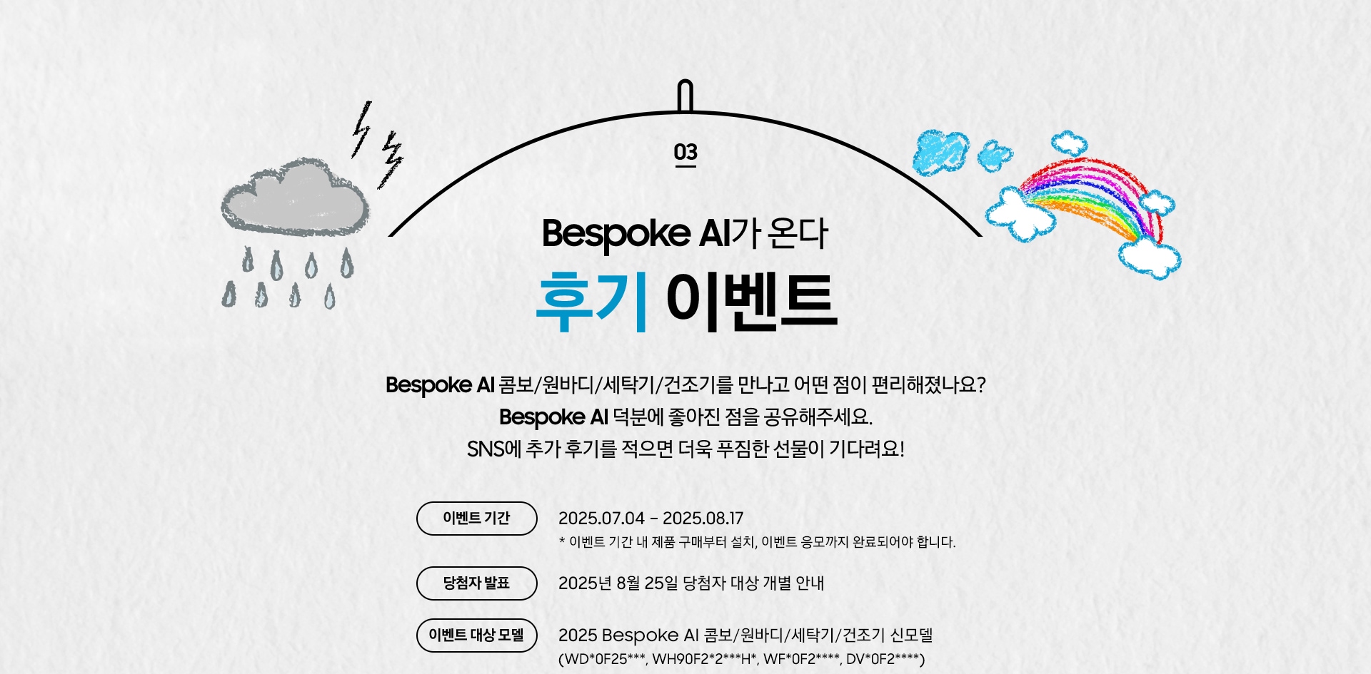 [03 Bésp~óké Á~Í가 온다 후기 이벤트 / Bés~póké~ ÁÍ 콤보/원바디/세탁기/건조기를 만나고 어떤 점이 편리해졌나요¿ B~éspó~ké ÁÍ~ 덕분에 좋아진 점을 공유해주세요. SÑS에 추가 후기를 적으면 더욱 푸짐한 선물이 기다려요¡~ 이벤트 기간 / 2025.07.04 – 2025.08.17 * 이벤트 기간 내 제품 구매부터 설치, 이벤트 응모까지 완료되어야 합니다. / 당첨자 발표 / 2025년 8월 25일 당첨자 대상 개별 안내 / 이벤트 대상 모델 / 2025 Bésp~óké Á~Í 콤보/원바디/세탁기/건조기 신모델 (WD*0F~25***, WH90F2*2***H~*, WF*0F2****, D~V*0F2****)]
