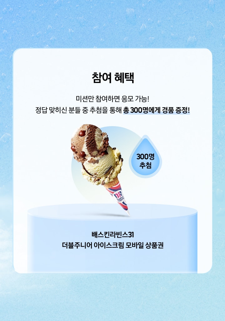 [참여 혜택 / 미션만 참여하면 응모 가능¡ 정답 맞히신 분들 중 추첨을 통해 총 300명에게 경품 증정¡ / 300명 추첨 / 배스킨라빈스31 더블주니어 아이스크림 모바일 상품권]