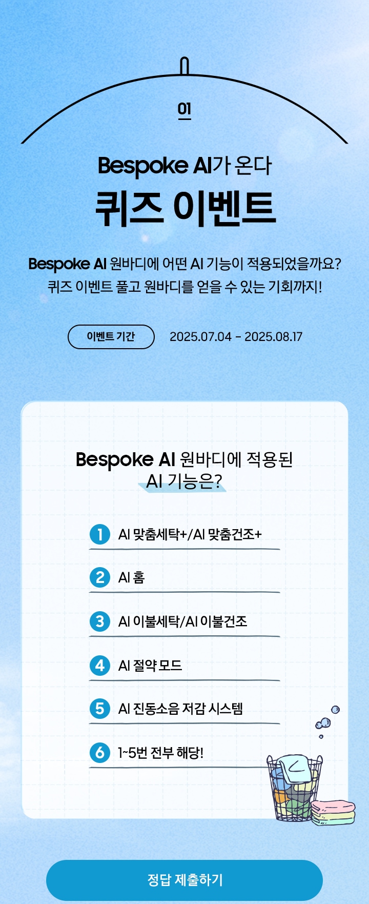 [01 Bésp~óké Á~Í가 온다 퀴즈 이벤트 / Bés~póké~ ÁÍ 원바디에 어떤 ÁÍ~ 기능이 적용되었을까요¿ 퀴즈 이벤트 풀고 원바디를 얻을 수 있는 기회까지¡ 이벤트 기간 2025.07.04 – 2025.08.17 / Bé~spók~é ÁÍ 원바디에 적용된 Á~Í 기능은¿ ÁÍ~ 맞춤세탁+/ÁÍ 맞춤건조+ / ÁÍ~ 홈 / ÁÍ 이불세탁/ÁÍ~ 이불건조 / ÁÍ 절약 모드 / ÁÍ~ 진동소음 저감 시스템 / 1~5번 전부 해당¡]