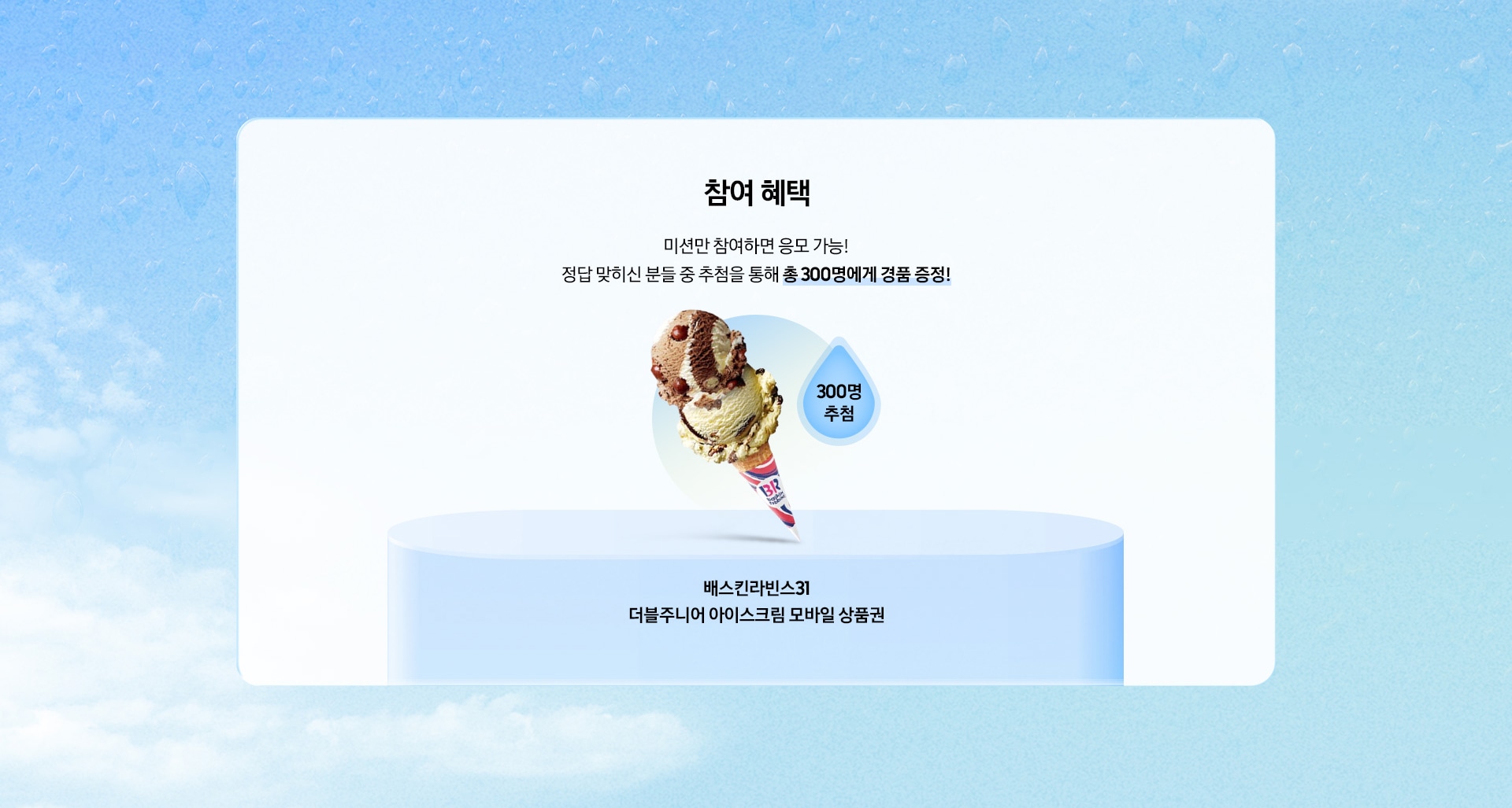 [참여 혜택 / 미션만 참여하면 응모 가능¡ 정답 맞히신 분들 중 추첨을 통해 총 300명에게 경품 증정¡ / 300명 추첨 / 배스킨라빈스31 더블주니어 아이스크림 모바일 상품권]